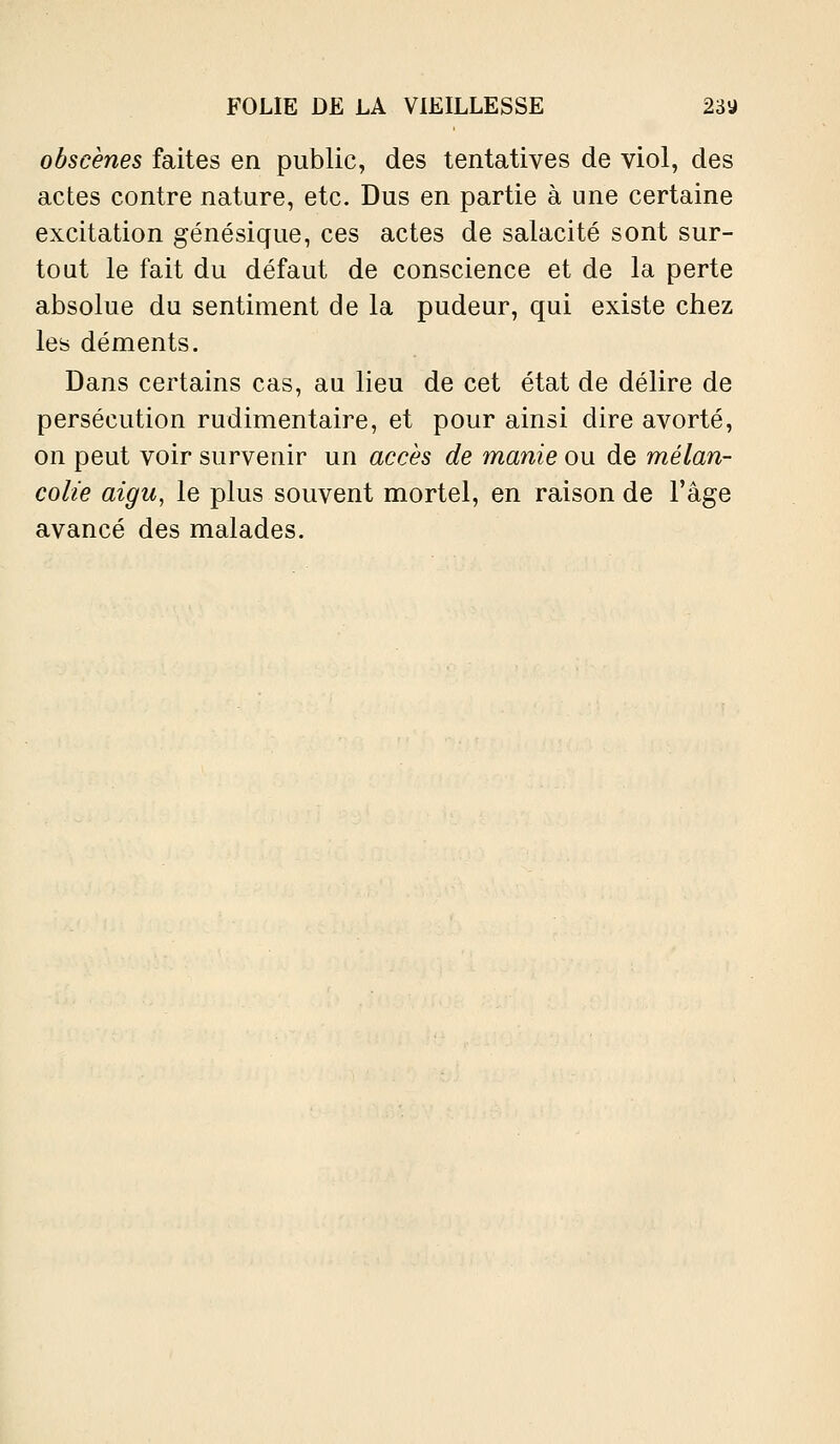 obscènes faites en public, des tentatives de viol, des actes contre nature, etc. Dus en partie à une certaine excitation génésique, ces actes de salacité sont sur- tout le fait du défaut de conscience et de la perte absolue du sentiment de la pudeur, qui existe chez les déments. Dans certains cas, au lieu de cet état de délire de persécution rudimentaire, et pour ainsi dire avorté, on peut voir survenir un accès de manie ou de mélan- colie aigu, le plus souvent mortel, en raison de l'âge avancé des malades.