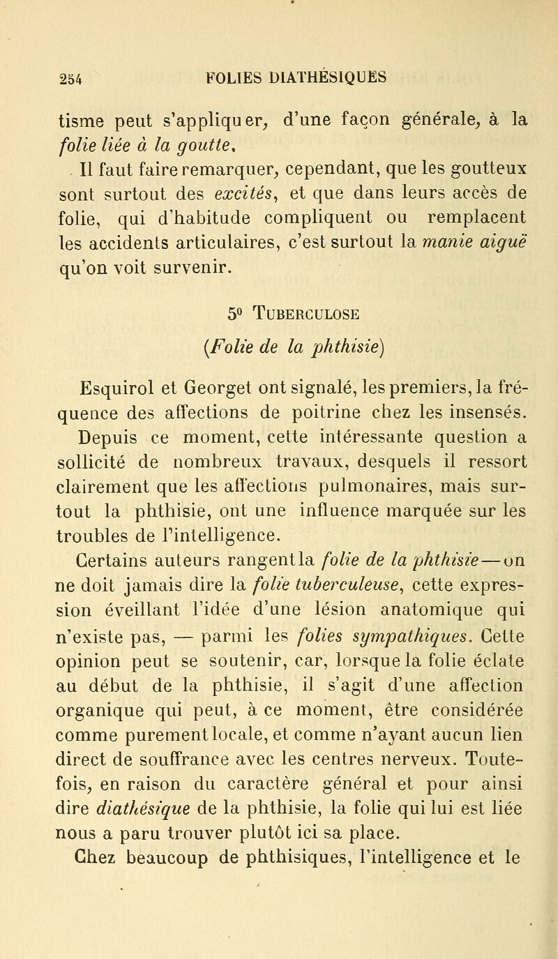 tisme peut s'appliquer, d'une façon générale, à la folie liée à la goutte. Il faut faire remarquer, cependant, que les goutteux sont surtout des excités^ et que dans leurs accès de folie, qui d'habitude compliquent ou remplacent les accidents articulaires, c'est surtout la manie aiguë qu'on voit survenir. ^^ Tuberculose {Folie de la phthisié) Esquirol et Georget ont signalé, les premiers, la fré- quence des affections de poitrine chez les insensés. Depuis ce moment, cette intéressante question a sollicité de nombreux travaux, desquels il ressort clairement que les affections pulmonaires, mais sur- tout la phthisié, ont une influence marquée sur les troubles de Tintelligence. Certains auteurs rangent la folie de la phthisié—on ne doit jamais dire la folie tuberculeuse^ cette expres- sion éveillant l'idée d'une lésion anatomique qui n'existe pas, — parmi les folies sympathiques. Cette opinion peut se soutenir, car, lorsque la folie éclate au début de la phthisié, il s'agit d'une aff'ection organique qui peut, à ce moment, être considérée comme purement locale, et comme n'ayant aucun lien direct de souff*rance avec les centres nerveux. Toute- fois, en raison du caractère général et pour ainsi dire diathésique de la phthisié, la folie qui lui est liée nous a paru trouver plutôt ici sa place. Chez beaucoup de phthisiques, l'intelligence et le