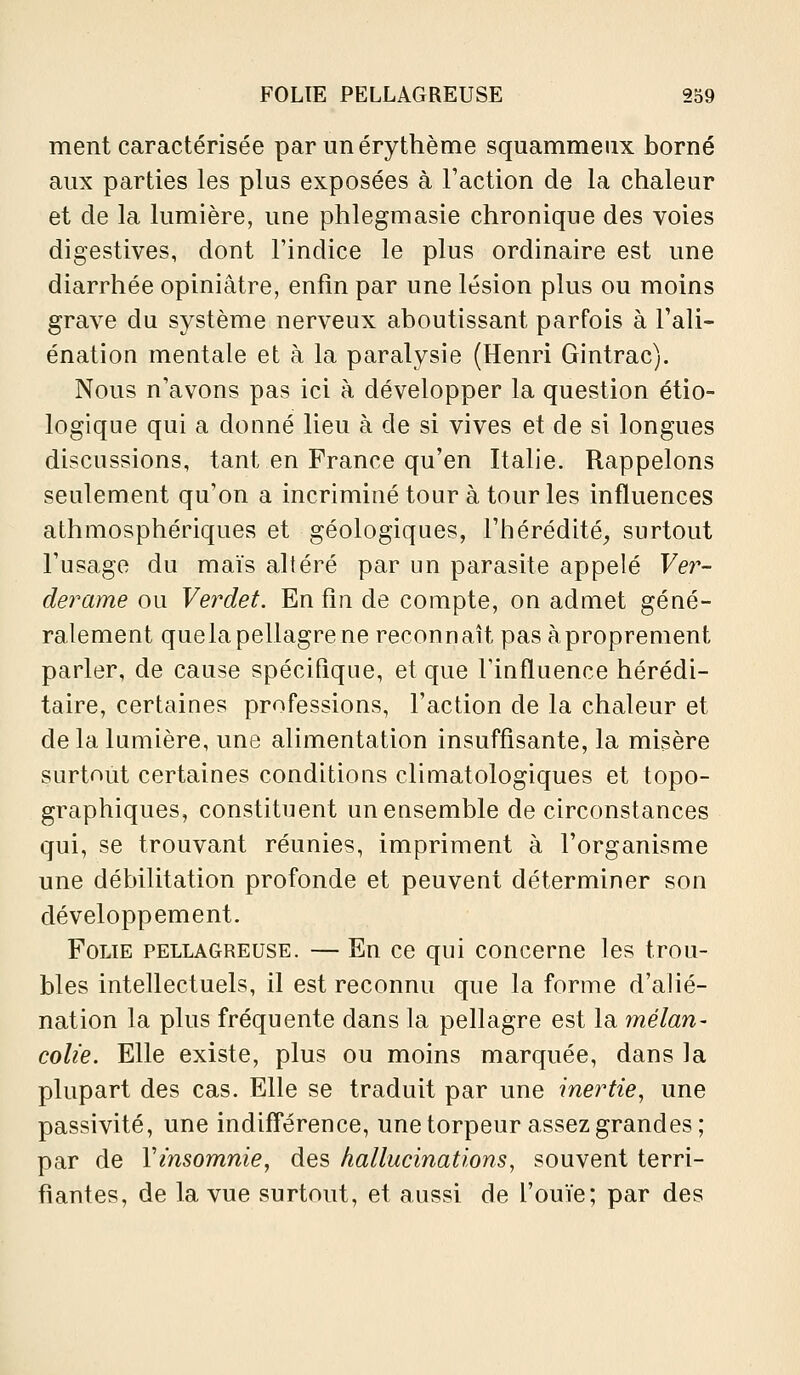 ment caractérisée par unérythème squammeux borné aux parties les plus exposées à Faction de la chaleur et de la lumière, une phlegmasie chronique des voies digestives, dont l'indice le plus ordinaire est une diarrhée opiniâtre, enfin par une lésion plus ou moins grave du système nerveux aboutissant parfois à l'ali- énation mentale et à la paralysie (Henri Gintrac). Nous n'avons pas ici à développer la question étio- logique qui a donné lieu à de si vives et de si longues discussions, tant en France qu'en Italie. Rappelons seulement qu'on a incriminé tour à tour les influences athmosphériques et géologiques, l'hérédité^ surtout l'usage du maïs altéré par un parasite appelé Ver- derame ou Verdet. En fin de compte, on admet géné- ralement quela pellagre ne reconnaît pasàproprement parler, de cause spécifique, et que l'influence hérédi- taire, certaines professions, l'action de la chaleur et de la lumière, une alimentation insuffisante, la misère surtout certaines conditions climatologiques et topo- graphiques, constituent un ensemble de circonstances qui, se trouvant réunies, impriment à l'organisme une débilitation profonde et peuvent déterminer son développement. Folie pellagreuse. — En ce qui concerne les trou- bles intellectuels, il est reconnu que la forme d'alié- nation la plus fréquente dans la pellagre est la mélan- colie. Elle existe, plus ou moins marquée, dans la plupart des cas. Elle se traduit par une inertie^ une passivité, une indiff*érence, une torpeur assez grandes; par de Vinsomnie, des hallucinations, souvent terri- fiantes, de la vue surtout, et aussi de l'ouïe; par des