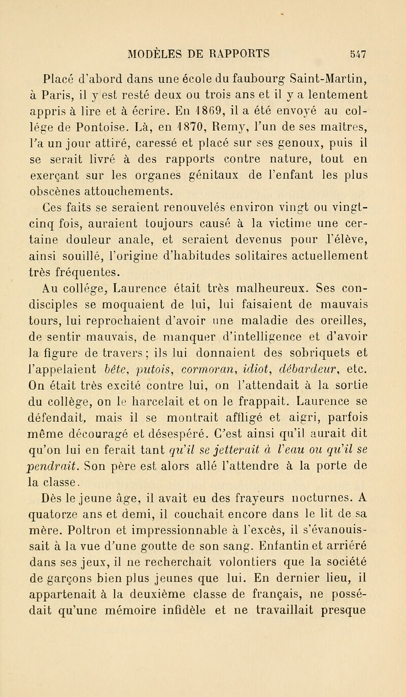 Placé d'abord dans une école du faubourg Saint-Martin, à Paris, il y est resté deux ou trois ans et il y a lentement appris à lire et à écrire. En 1869, il a été envoyé au col- lège de Pontoise. Là, en ^ISTO, Remy, l'un de ses maîtres, Ta un jour attiré, caressé et placé sur ses genoux, puis il se serait livré à des rapports contre nature, tout en exerçant sur les organes génitaux de l'enfant les plus obscènes attouchements. Ces faits se seraient renouvelés environ vingt ou vingt- cinq fois, auraient toujours causé à la victime une cer- taine douleur anale, et seraient devenus pour l'élève, ainsi souillé, l'origine d'habitudes solitaires actuellement très fréquentes. Au collège^ Laurence était très malheureux. Ses con- disciples se moquaient de lui, lui faisaient de mauvais tours, lui reprochaient d'avoir une maladie des oreilles, de sentir mauvais, de manquer d'intelligence et d'avoir la figure de travers ; ils lui donnaient des sobriquets et l'appelaient bête, putois, cormoran, idiot, débardeur, etc. On était très excité contre lui, on l'attendait à la sortie du collège, on le harcelait et on le frappait. Laurence se défendait, mais il se montrait affligé et aigri, parfois même découragé et désespéré. C'est ainsi qu'il aurait dit qu'on lui en ferait tant qiCil se jetterait à Veau ou qu'il se pendrait. Son père est alors allé l'attendre à la porte de la classe. Dès le jeune âge, il avait eu des frayeurs nocturnes. A quatorze ans et demi, il couchait encore dans le lit de sa mère. Poltron et impressionnable à l'excès, il s'évanouis- sait à la vue d'une goutte de son sang. Enfantin et arriéré dans ses jeux, il ne recherchait volontiers que la société de garçons bien plus jeunes que lui. En dernier lieu, il appartenait à la deuxième classe de français, ne possé- dait qu'une mémoire infidèle et ne travaillait presque