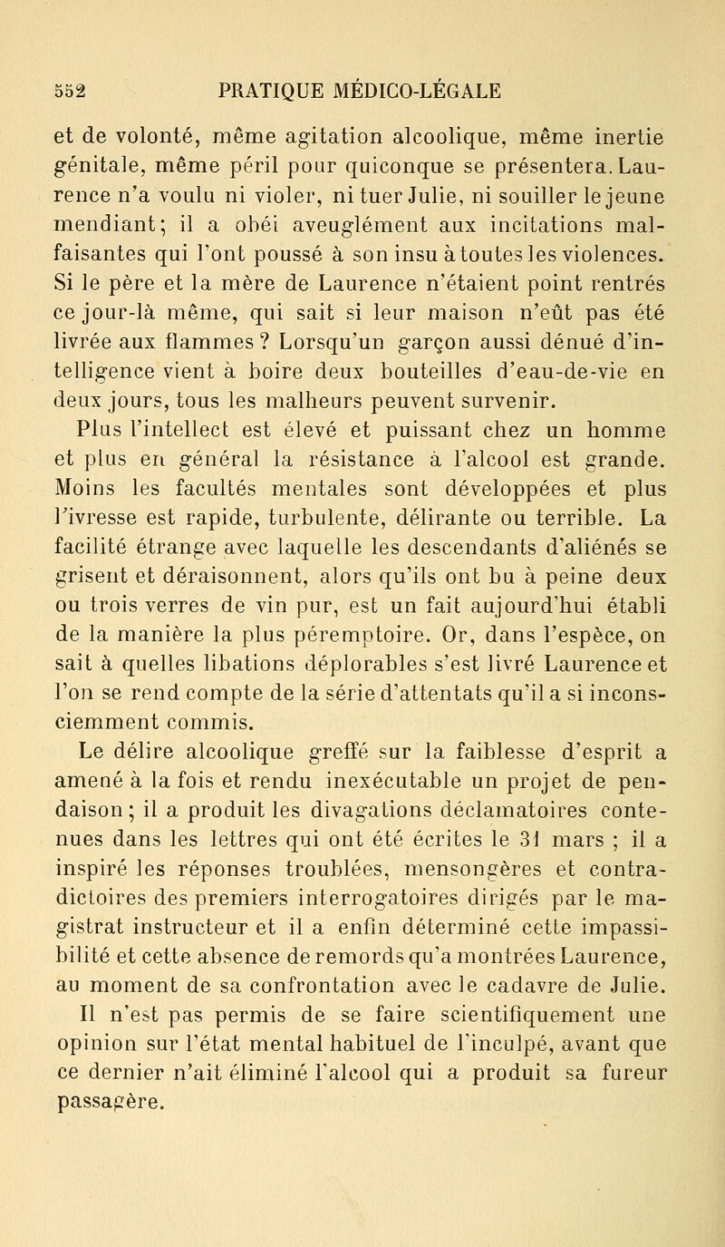 et de volonté, même agitation alcoolique, même inertie génitale, même péril pour quiconque se présentera. Lau- rence n'a voulu ni violer, ni tuer Julie, ni souiller le jeune mendiant; il a obéi aveuglément aux incitations mal- faisantes qui l'ont poussé à son insu à toutes les violences. Si le père et la mère de Laurence n'étaient point rentrés ce jour-là même, qui sait si leur maison n'eût pas été livrée aux flammes ? Lorsqu'un garçon aussi dénué d'in- telligence vient à boire deux bouteilles d'eau-de-vie en deux jours, tous les malheurs peuvent survenir. Plus l'intellect est élevé et puissant chez un homme et plus en général la résistance à l'alcool est grande. Moins les facultés mentales sont développées et plus l'ivresse est rapide, turbulente, délirante ou terrible. La facilité étrange avec laquelle les descendants d'aliénés se grisent et déraisonnent, alors qu'ils ont bu à peine deux ou trois verres de vin pur, est un fait aujourd'hui établi de la manière la plus péremptoire. Or, dans l'espèce, on sait à quelles libations déplorables s'est livré Laurence et l'on se rend compte de la série d'attentats qu'il a si incons- ciemment commis. Le délire alcoolique greffé sur la faiblesse d'esprit a amené à la fois et rendu inexécutable un projet de pen- daison ; il a produit les divagations déclamatoires conte- nues dans les lettres qui ont été écrites le 31 mars ; il a inspiré les réponses troublées, mensongères et contra- dictoires des premiers interrogatoires dirigés par le ma- gistrat instructeur et il a enfin déterminé cette impassi- bilité et cette absence de remords qu'a montrées Laurence, au moment de sa confrontation avec le cadavre de Julie. Il n'est pas permis de se faire scientifiquement une opinion sur l'état mental habituel de finculpé, avant que ce dernier n'ait éliminé l'alcool qui a produit sa fureur passagère.