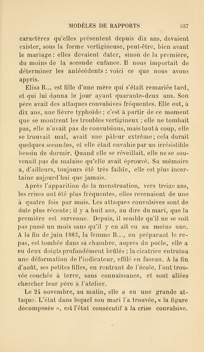 caractères qu'elles présentent depuis dix ans, devaient exister, sous la forme vertigineuse, peut-être, bien avant le mariage : elles devaient dater, sinon de la première, du moins de la seconde enfance. Il nous importait de déterminer les antécédents : voici ce que nous avons appris. Elisa B... est fille d'une mère qui s'était remariée tard, et qui lui donna le jour ayant quarante-deux ans. Son père avait des attaques convulsives fréquentes. Elle eut, à dix ans, une fièvre typhoïde ; c'est à partir de ce moment que se montrent les troubles vertigineux : elle ne tombait pas, elle n'avait pas de convulsions, mais tout à coup, elle se trouvait mal, avait une pâleur extrême; cela durait quelques secondes, et elle était envahie par un irrésistible besoin de dormir. Quand elle se réveillait, elle ne se sou- venait pas du malaise qu^elle avait éprouvé. Sa mémoire a, d'ailleurs, toujours été très faible, elle est plus incer- taine aujpurd'hui que jamais. Après l'apparition de la menstruation, vers treize ans, les crises ont été plus fréquentes^ elles revenaient de une à quatre fois par mois. Les attaques convulsives sont de date plus récente; il y a huit ans, au dire du mari, que la première est survenue. Depuis, il semble qu'il ne se soit pas passé un mois sans qu'il y en ait eu au moins une. A la fin de juin 1883, la femme B..., en préparant le re- pas, est tombée dans sa chambre, auprès du poêle, elle a eu deux doigts profondément brûlés ; la cicatrice entraîna une déformation de l'indicateur, effilé en fuseau. A la fin d'août, ses petites filles, en rentrant de l'école, l'ont trou- vée couchée à terre, sans connaissance, et sont allées chercher leur père à l'atelier. Le 24 novembre, au matin, elle a eu une grande at- taque. L'état dans lequel son mari Ta trouvée, « la figure décomposée », est l'état consécutif à la crise convulsive.