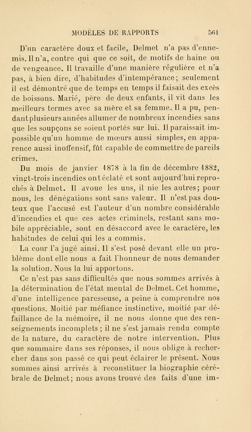 D'im caractère doux et facile, Delmet n'a pas d'enne- mis. Il n'a, contre qui que ce soit, de motifs de haine ou de vengeance. Il travaille d'une manière régulière et n'a pas, à bien dire, d'habitudes d'intempérance ; seulement il est démontré que de temps en temps il faisait des excès de boissons. Marié, père de deux enfants, il vit dans les meilleurs termes avec sa mère et sa femme. Il a pu, pen- dant plusieurs années allumer de nombreux incendies sans que les soupçons se soient portés sur lui. Il paraissait im- possible qu'un homme de mœurs aussi simples, en appa- rence aussi inoiîensif, fût capable de commettre de pareils crimes. Du mois de janvier 1878 à la fm de décembre 1882, vingt-trois incendies ont éclaté et sont aujourd'hui repro- chés à Delmet. Il avoue les uns, il nie les autres; pour nous, les dénégations sont sans valeur. Il n'est pas dou- teux que l'accusé est l'auteur d'un nombre considérable d'incendies et que ces actes criminels, restant sans mo- bile appréciable, sont en désaccord avec le caractère, les habitudes de celui qui les a commis. La cour l'a jugé ainsi. Il s'est posé devant elle un pro- blème dont elle nous a fait Thonneur de nous demander la solution. Nous la lui apportons. Ce n'est pas sans difficultés que nous sommes arrivés à la détermination de l'état mental de Delmet. Cet homme, d'une intelligence paresseuse, a peine à comprendre nos questions. Moitié par méfiance instinctive, moitié par dé- faillance de la mémoire, il ne nous donne que des ren- seignements incomplets ; il ne s'est jamais rendu compte de la nature, du caractère de notre intervention. Plus que sommaire dans ses réponses, il nous obhge à recher- cher dans son passé ce qui peut éclairer le présent. Nous sommes ainsi arrivés à reconstituer la biographie céré- brale de Delmet; nous avons trouvé des faits d'une im-