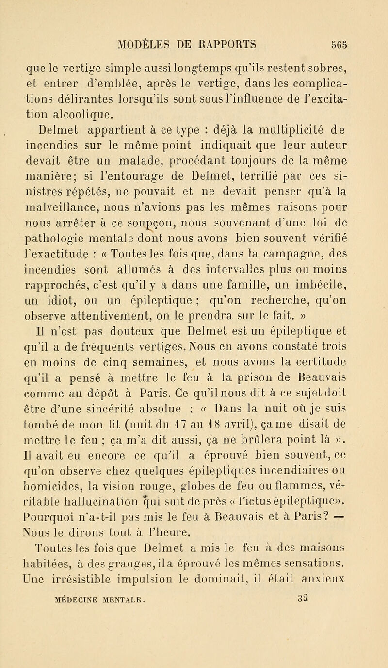 que le vertige simple aussi longtemps qu'ils restent sobres, et entrer d'emblée, après le vertig-e, dans les complica- tions délirantes lorsqu'ils sont sous l'influence de l'excita- tion alcoolique. Delmet appartient à ce type : déjà la multiplicité de incendies sur le même point indiquait que leur auteur devait être un malade, procédant toujours de la même manière; si l'entourage de Delmet, terrifié par ces si- nistres répétés, ne pouvait et ne devait penser qu'à la malveillance, nous n'avions pas les mêmes raisons pour nous arrêter à ce soupçon, nous souvenant d'une loi de pathologie mentale dont nous avons bien souvent vérifié l'exactitude : « Toutes les fois que, dans la campagne, des incendies sont allumés à des intervalles plus ou moins rapprochés, c'est qu'il y a dans une famille, un imbécile, un idiot, ou un épileptique ; qu'on recherche, qu'on observe attentivement, on le prendra sur le fait. » Il n'est pas douteux que Delmet est un épileptique et qu'il a de fréquents vertiges. Nous en avons constaté trois en moins de cinq semaines, et nous avons la certitude qu'il a pensé à mettre le feu à la prison de Beauvais comme au dépôt à Paris. Ce qu'il nous dit à ce sujet doit être d'une sincérité absolue ; « Dans la nuit où je suis tombé de mon lit (nuit du 17 au 18 avril), came disait de mettre le feu ; ça m'a dit aussi, ça ne brûlera point là ». Il avait eu encore ce qu'il a éprouvé bien souvent, ce qu'on observe chez quelques épileptiques incendiaires ou homicides, la vision rouge, globes de feu ou flammes, vé- ritable hallucination qui suit de près « rictus épileptique». Pourquoi n'a-t-ij pas mis le feu à Beauvais et à Paris? ■— Nous le dirons tout à l'heure. Toutes les fois que Delmet a mis le feu à des maisons habitées, à des granges, il a éprouvé les mêmes sensations. Une irrésistible impulsion le dominait, il était anxieux