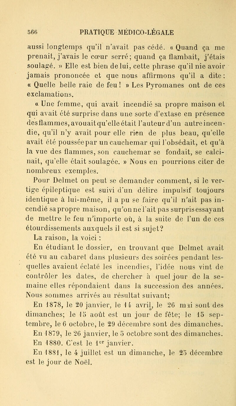 aussi long-temps qu'il n'avait pas cédé, a Quand ça me prenait, j'avais le cœur serré; quand ça flambait, j'étais soulagé. )) Elle est bien de lui, cette pbrase qu'il nie avoir jamais prononcée et que nous affirmons qu'il a dite : « Quelle belle raie de feu ! » Les Pyromanes ont de ces exclamations. (( Une femme, qui avait incendié sa propre maison et qui avait été surprise dans une sorte d'extase en présence desflammes, avouaitqu'elle était l'auteur d'un autre incen- die, qu'il n'y avait pour elle rien de plus beau, qu'elle avait été pousséepar un cauchemar qui l'obsédait, et qu'à la vue des flammes, son cauchemar se fondait, se calci- nait, qu'elle était soulagée. » Nous en pourrions citer de nombreux exemples. Pour Delmet on peut se demander comment, si le ver- tige épileptique est suivi d'un délire impulsif toujours identique à lui-même, il a pu se faire qu'il n'ait pas in- cendié sa propre maison, qu'on ne l'ait pas surpris essayant de mettre le feu n'importe où, à la suite de l'un de ces étourdissements auxquels il est si sujet? La raison, la voici : En étudiant le dossier, en trouvant que Delmet avait été vu au cabaret dans plusieurs des soirées pendant les- quelles avaient éclaté les incendies, l'idée nous vint de contrôler les dates, de chercher à quel jour de la se- maine elles répondaient dans la succession des années. Nous sommes arrivés au résultat suivant; En 1878, le 20 janvier, le 14 avril, le 26 mai sont des dimanches; le '15 août est un jour de fête; le 15 sep- tembre, le 6 octobre, le 29 décembre sont des dimanches. En 1879, le 26 janvier, le 5 octobre sont des dimanches. En 1880. C'est le l'^i janvier. En 1881, le 4 juillet est un dimanche, le 25 décembre est le jour de Noël.