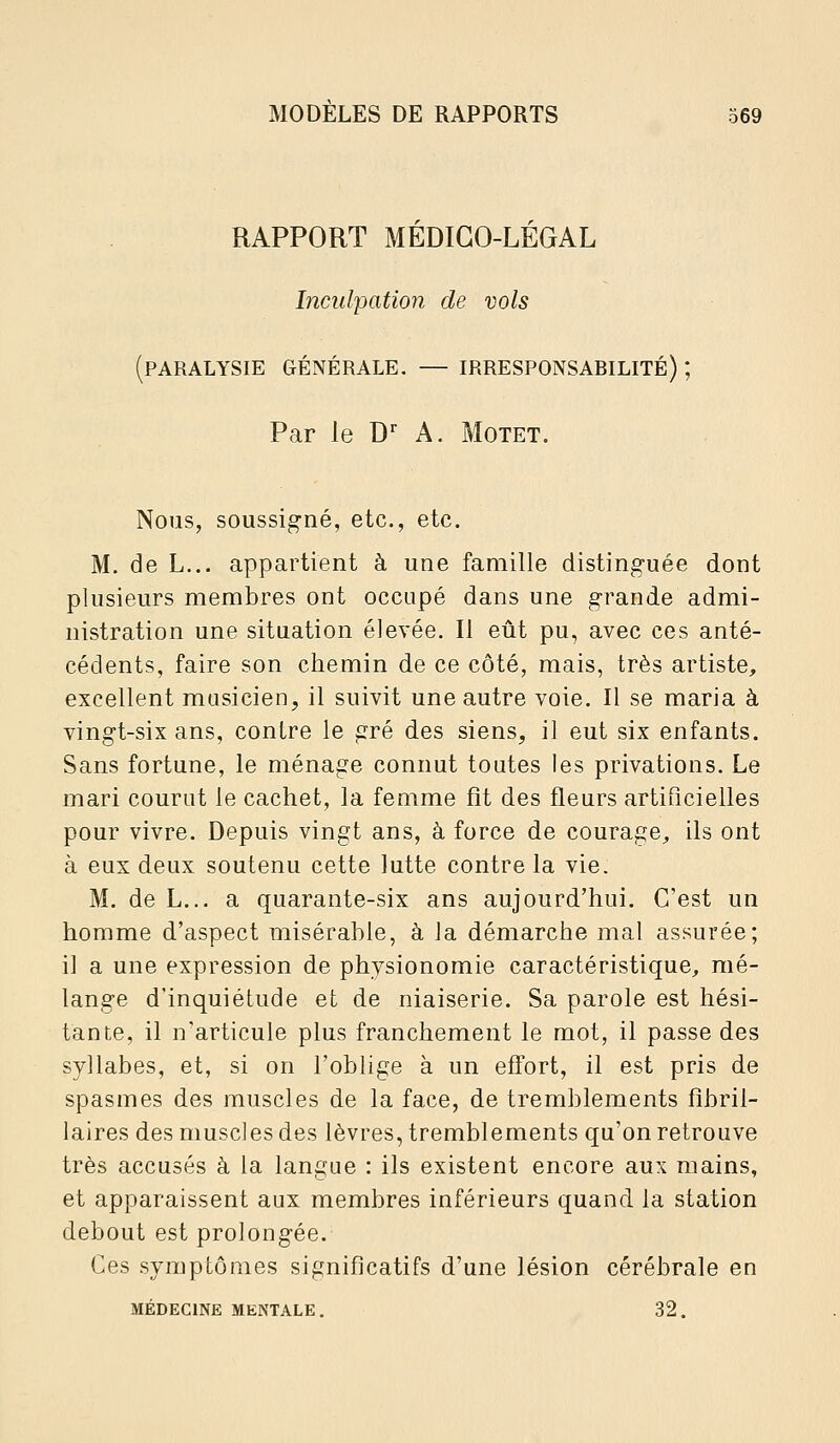 RAPPORT MÉDICO-LÉGAL Incul'pation de vols (paralysie générale. — IRRESPONSABILITÉ) ; Par le D A. Motet. Nous, soussigné, etc., etc. M. de L... appartient à une famille distinguée dont plusieurs membres ont occupé dans une grande admi- nistration une situation élevée. Il eût pu, avec ces anté- cédents, faire son chemin de ce côté, mais, très artiste, excellent musicien, il suivit une autre voie. Il se maria à vingt-six ans, contre le gré des siens, il eut six enfants. Sans fortune, le ménage connut toutes les privations. Le mari courut le cachet, la femme fît des fleurs artificielles pour vivre. Depuis vingt ans, à force de courage^ ils ont à eux deux soutenu cette lutte contre la vie. M. de L... a quarante-six ans aujourd'hui. C'est un homme d'aspect misérable, à la démarche mal assurée; il a une expression de physionomie caractéristique, mé- lange d'inquiétude et de niaiserie. Sa parole est hési- tante, il n'articule plus franchement le mot, il passe des syllabes, et, si on l'oblige à un effort, il est pris de spasmes des muscles de la face, de tremblements fibril- laires des muscles des lèvres, tremblements qu'on retrouve très accusés à la langue : ils existent encore aux mains, et apparaissent aux membres inférieurs quand la station debout est prolongée. Ces symptômes significatifs d'une lésion cérébrale en