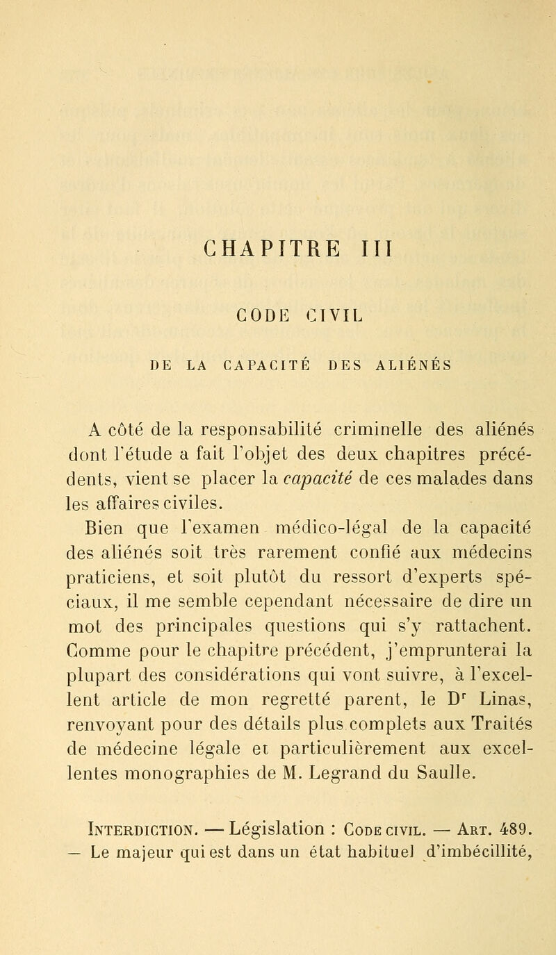 CHAPITRE lïl GODE CIVIL DE LA CAPACITÉ DES ALIÉNÉS A côté de la responsabilité criminelle des aliénés dont l'étude a fait l'objet des deux chapitres précé- dents, vient se placer la capacité de ces malades dans les affaires civiles. Bien que Texamen médico-légal de la capacité des aliénés soit très rarement confié aux médecins praticiens, et soit plutôt du ressort d'experts spé- ciaux, il me semble cependant nécessaire de dire un mot des principales questions qui s'y rattachent. Gomme pour le chapitre précédent, j'emprunterai la plupart des considérations qui vont suivre, à l'excel- lent article de mon regretté parent, le D Linas, renvoyant pour des détails plus complets aux Traités de médecine légale et particulièrement aux excel- lentes monographies de M. Legrand du Saulle. Interdiction. —Législation : Code civil. — Art. 489. — Le majeur qui est dans un état habitue] d'imbécillité,