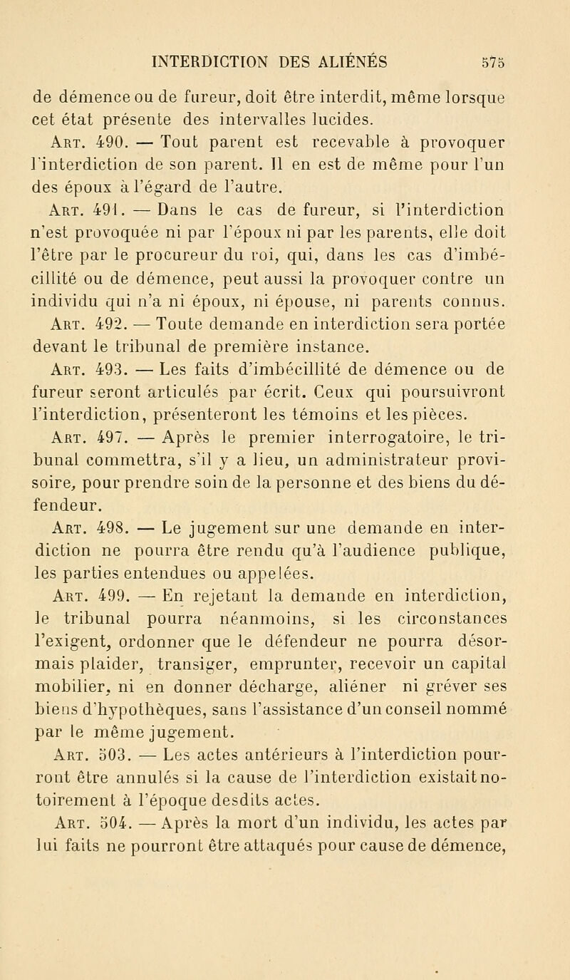 de démence ou de fureur, doit être interdit, même lorsque cet état présente des intervalles lucides. Art. 490. — Tout parent est recevable à provoquer l'interdiction de son parent. 11 en est de même pour l'un des époux à l'égard de l'autre. Art. 491. — Dans le cas de fureur, si l'interdiction n'est provoquée ni par l'époux ni par les parents, elle doit l'être par le procureur du roi, qui, dans les cas d'imbé- cillité ou de démence, peut aussi la provoquer contre un individu qui n'a ni époux, ni épouse, ni parents connus. Art. 492. — Toute demande en interdiction sera portée devant le tribunal de première instance. Art. 493. — Les faits d'imbécillité de démence ou de fureur seront articulés par écrit. Ceux qui poursuivront l'interdiction, présenteront les témoins et les pièces. Art. 497. — Après le premier interrogatoire, le tri- bunal commettra, s'il y a lieu, un administrateur provi- soire, pour prendre soin de la personne et des biens du dé- fendeur. Art. 498. — Le jugement sur une demande en inter- diction ne pourra être rendu qu'à l'audience publique, les parties entendues ou appelées. Art. 499. — En rejetant la demande en interdiction, le tribunal pourra néanmoins, si les circonstances l'exigent, ordonner que le défendeur ne pourra désor- mais plaider, transiger, emprunter, recevoir un capital mobilier, ni en donner décharge, aliéner ni grever ses biens d'hypothèques, sans l'assistance d'un conseil nommé par le même jugement. Art. 503. — Les actes antérieurs à l'interdiction pour- ront être annulés si la cause de l'interdiction existait no- toirement à l'époque desdits actes. Art. 504. —Après la mort d'un individu, les actes par lui faits ne pourront être attaqués pour cause de démence,