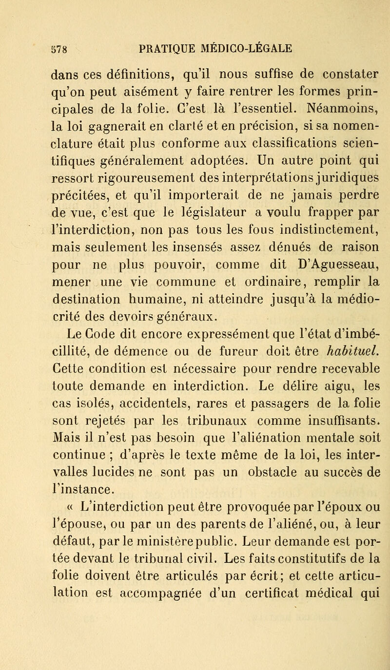 dans ces définitions, qu'il nous suffise de constater qu'on peut aisément y faire rentrer les formes prin- cipales de la folie. C'est là l'essentiel. Néanmoins, la loi gagnerait en clarté et en précision, si sa nomen- clature était plus conforme aux classifications scien- tifiques généralement adoptées. Un autre point qui ressort rigoureusement des interprétations juridiques précitées, et qu'il importerait de ne jamais perdre de vue, c'est que le législateur a voulu frapper par l'interdiction, non pas tous les fous indistinctement, mais seulement les insensés assez dénués de raison pour ne plus pouvoir, comme dit D'Aguesseau, mener une vie commune et ordinaire, remplir la destination humaine, ni atteindre jusqu'à la médio- crité des devoirs généraux. Le Gode dit encore expressément que l'état d'imbé- cillité, de démence ou de fureur doit être habituel. Cette condition est nécessaire pour rendre recevable toute demande en interdiction. Le délire aigu, les cas isolés, accidentels, rares et passagers de la folie sont rejetés par les tribunaux comme insuffisants. Mais il n'est pas besoin que l'aliénation mentale soit continue ; d'après le texte même de la loi, les inter- valles lucides ne sont pas un obstacle au succès de l'instance. « L'interdiction peut être provoquée par l'époux ou l'épouse, ou par un des parents de l'aliéné, ou, à leur défaut, parle ministère public. Leur demande est por- tée devant le tribunal civil. Les faits constitutifs de la folie doivent être articulés par écrit; et cette articu- lation est accompagnée d'un certificat médical qui