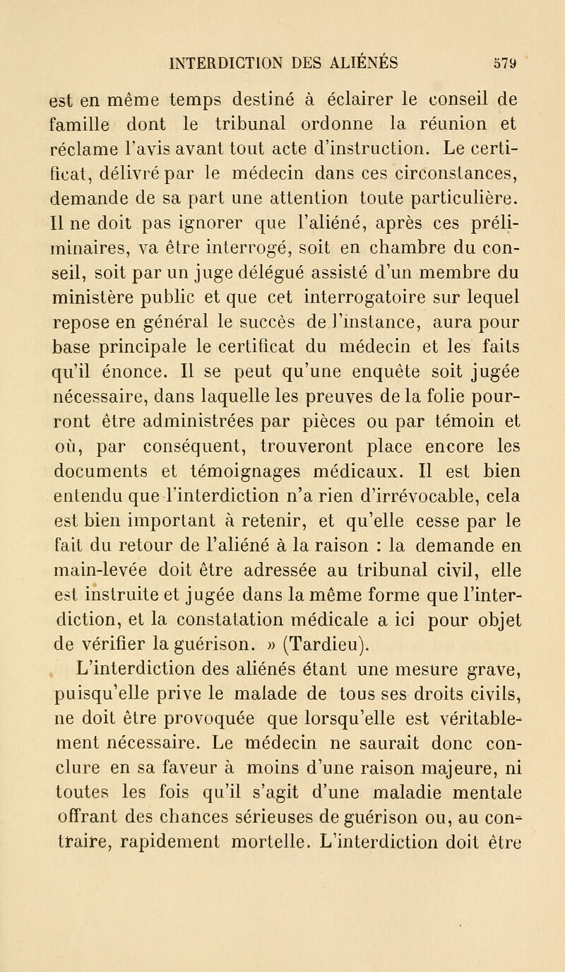 est en même temps destiné à éclairer le conseil de famille dont le tribunal ordonne la réunion et réclame l'avis avant tout acte d'instruction. Le certi- ficat, délivré par le médecin dans ces circonstances, demande de sa part une attention toute particulière. Il ne doit pas ignorer que l'aliéné, après ces préli- minaires, va être interrogé, soit en chambre du con- seil, soit par un juge délégué assisté d'un membre du ministère public et que cet interrogatoire sur lequel repose en général le succès de l'instance, aura pour base principale le certificat du médecin et les faits qu'il énonce. Il se peut qu'une enquête soit jugée nécessaire, dans laquelle les preuves de la folie pour- ront être administrées par pièces ou par témoin et où, par conséquent, trouveront place encore les documents et témoignages médicaux. Il est bien entendu que l'interdiction n'a rien d'irrévocable, cela est bien important à retenir, et qu'elle cesse par le fait du retour de l'aliéné à la raison : la demande en main-levée doit être adressée au tribunal civil, elle est instruite et jugée dans la même forme que l'inter- diction, et la constatation médicale a ici pour objet de vérifier laguérison. » (Tardieu). L'interdiction des aliénés étant une mesure grave, puisqu'elle prive le malade de tous ses droits civils, ne doit être provoquée que lorsqu'elle est véritable- ment nécessaire. Le médecin ne saurait donc con- clure en sa faveur à moins d'une raison majeure, ni toutes les fois qu'il s'agit d'une maladie mentale offrant des chances sérieuses deguérison ou, au con^ traire, rapidement mortelle. L'interdiction doit être