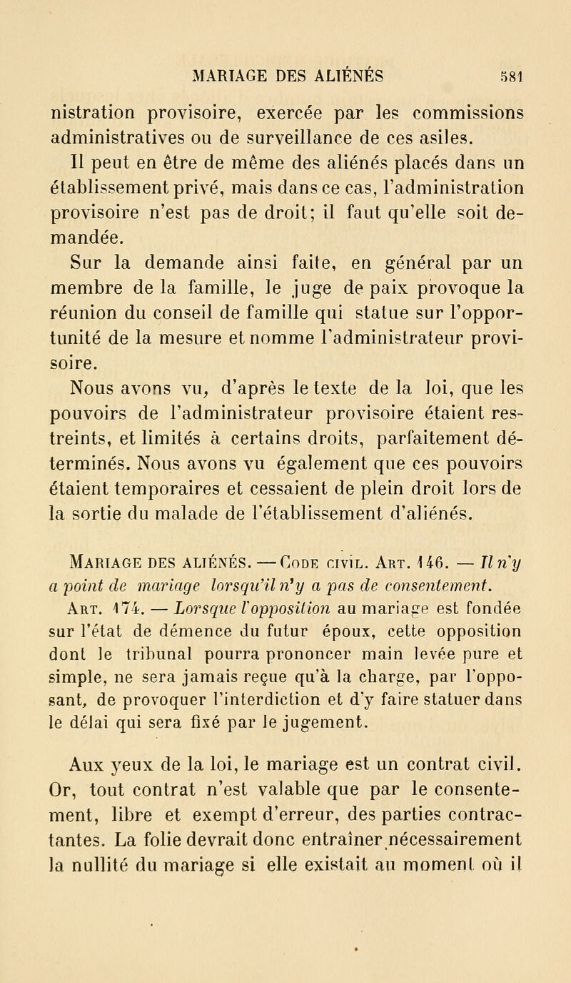 nistration provisoire, exercée par les commissions administratives ou de surveillance de ces asiles. Il peut en être de même des aliénés placés dans un établissement privé, mais dans ce cas, l'administration provisoire n'est pas de droit; il faut qu'elle soit de- mandée. Sur la demande ainsi faite, en général par un membre de la famille, le juge de paix provoque la réunion du conseil de famille qui statue sur l'oppor- tunité de la mesure et nomme l'administrateur provi- soire. Nous avons vu^ d'après le texte de la loi, que les pouvoirs de l'administrateur provisoire étaient res- treints, et limités à certains droits, parfaitement dé- terminés. Nous avons vu également que ces pouvoirs étaient temporaires et cessaient de plein droit lors de la sortie du malade de l'établissement d'aliénés. Mariage des aliénés. —Code civil. Art. 146. — Un y a point de mariage lorsqu'il n^y a pas de consentement. Art. 174. — Lorsque Vopposition au mariage est fondée sur l'état de démence du futur époux, cette opposition dont le tribunal pourra prononcer main levée pure et simple, ne sera jamais reçue qu'à la charge, par l'oppo- sant, de provoquer l'interdiction et d'y faire statuer dans le délai qui sera fixé par le jugement. Aux yeux de la loi, le mariage est un contrat civil. Or, tout contrat n'est valable que par le consente- ment, libre et exempt d'erreur, des parties contrac- tantes. La folie devrait donc entraîner nécessairement la nullité du mariage si elle existait au moment où il