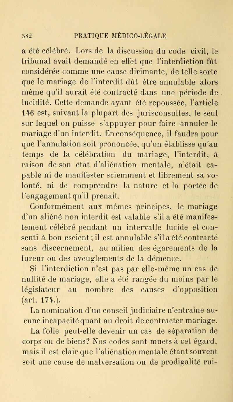 a été célébré. Lors de la discussion du code civil, le tribunal avait demandé en effet que Finterdiction fût considérée comme une cause dirimante, de telle sorte que le mariage de Tinterdit dût être annulable alors même qu'il aurait été contracté dans une période de lucidité. Cette demande ayant été repoussée, l'article 146 est, suivant la plupart des jurisconsultes, le seul sur lequel on puisse s'appuyer pour faire annuler le mariage d'un interdit. En conséquence, il faudra pour que l'annulation soit prononcée, qu'on établisse qu'au temps de la célébration du mariage, l'interdit, à raison de son état d'aliénation mentale, n'était ca- pable ni de manifester sciemment et librement sa vo- lonté, ni de comprendre la nature et la portée de l'engagement qu'il prenait. Conformément aux mêmes principes, le mariage d'un aliéné non interdit est valable s'il a été manifes- tement célébré pendant un intervalle lucide et con- senti à bon escient ; il est annulable s'il a été contracté sans discernement, au milieu des égarements de la fureur ou des aveuglements de la démence. Si l'interdiction n'est pas par elle-même un cas de nullité de mariage, elle a été rangée du moins par le législateur au nombre des causes d'opposition (art. 174.). La nomination d'un conseil judiciaire n'entraîne au- cune incapacité quant au droit de contracter mariage. La folie peut-elle devenir un cas de séparation de corps ou de biens? Nos codes sont muets à cet égard, mais il est clair que Faliénation mentale étant souvent soit une cause de malversation ou de prodigalité rui-