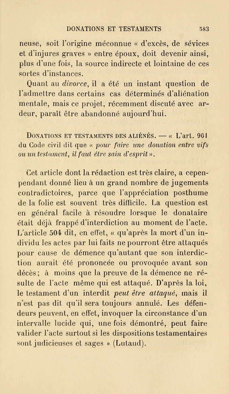 neuse, soit l'origine méconnue « d'excès, de sévices et d'injures graves » entre époux, doit devenir ainsi, plus d'une fois, la source indirecte et lointaine de ces sortes d'instances. Quant au divorce, il a été un instant question de l'admettre dans certains cas déterminés d'aliénation mentale, mais ce projet, récemment discuté avec ar- deur, paraît être abandonné aujourd'hui. Donations et testaments des aliénés. — « L'art. 901 du Gode civi] dit que « pour faire une donation entre vifs ou un testament, il faut être sain d'esprit ». Cet article dont la rédaction est très claire, a cepen- pendant donné lieu à un grand nombre de jugements contradictoires, parce que l'appréciation posthume de la folie est souvent très difficile. La question est en général facile à résoudre lorsque le donataire était déjà frappé d'interdiction au moment de l'acte. L'article 504 dit, en effet, « qu'après la mort d'un in- dividu les actes par lui faits ne pourront être attaqués pour cause de démence qu'autant que son interdic- tion aurait été prononcée ou provoquée avant son décès ; à moins que la preuve de la démence ne ré- sulte de l'acte même qui est attaqué. D'après la loi, le testament d'un interdit peut être attaqué, mais il n'est pas dit qu'il sera toujours annulé. Les défen- deurs peuvent, en effet, invoquer la circonstance d'un intervalle lucide qui, une fois démontré, peut faire valider l'acte surtout si les dispositions testamentaires sont judicieuses et sages » (Lutaud).