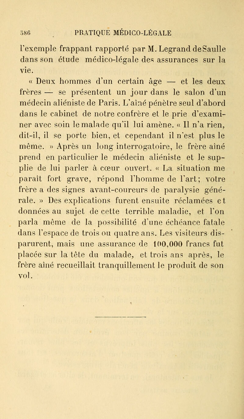 l'exemple frappant rapporté par M. Legrand deSaulle dans son étude médico-légale des assurances sur la vie. « Deux hommes d'un certain âge — et les deux frères — se présentent un jour dans le salon d'un médecin aliéniste de Paris. L'aîné pénètre seul d'abord dans le cabinet de notre confrère et le prie d'exami- ner avec soin le malade qu'il lui amène. « Il n'a rien, dit-il, il se porte bien, et cependant il n'est plus le même. » Après un long interrogatoire, le frère aîné prend en particulier le médecin aliéniste et le sup- plie de lui parler à cœur ouvert. « La situation me paraît fort grave, répond l'homme de l'art; votre frère a des signes avant-coureurs de paralysie géné- rale. )) Des explications furent ensuite réclamées et données au sujet de cette terrible maladie, et l'on parla même de la possibilité d'une échéance fatale dans l'espace de trois ou quatre ans. Les visiteurs dis- parurent, mais une assurance de 100,000 francs fut placée sur la tête du malade, et trois ans après, le frère aîné recueillait tranquillement le produit de son vol.