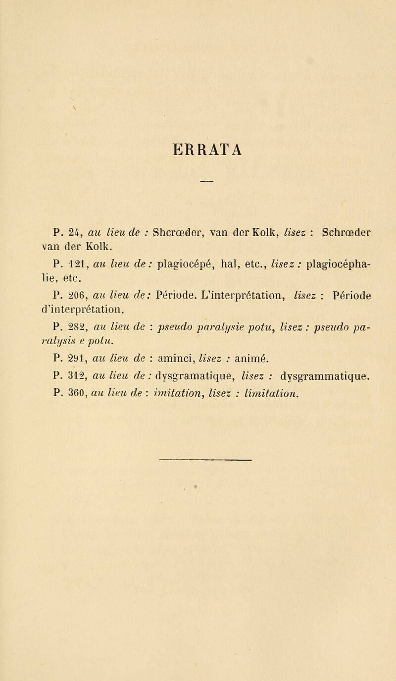 ERRATA p. 24, au lieu de : Shcrœder, van derKolk, lisez : Schrœder van der Kolk. P. 121, au heu de: plagiocépé, hal, etc., lisez: plagiocépha- lie, etc. P. 206, au lieu de: Période. L'interprétation, lisez : Période d'interprétation. P. 282, au lieu de : pseudo paralysie potu, lisez : pseudo pa- ralysis e potu. P. 291, au lieu de : aminci, lisez : animé. P. 312, au lieu de : dysgramatique, lisez : dysg-rammatique. P. 360, au lieu de : iynitation, lisez : limitation.