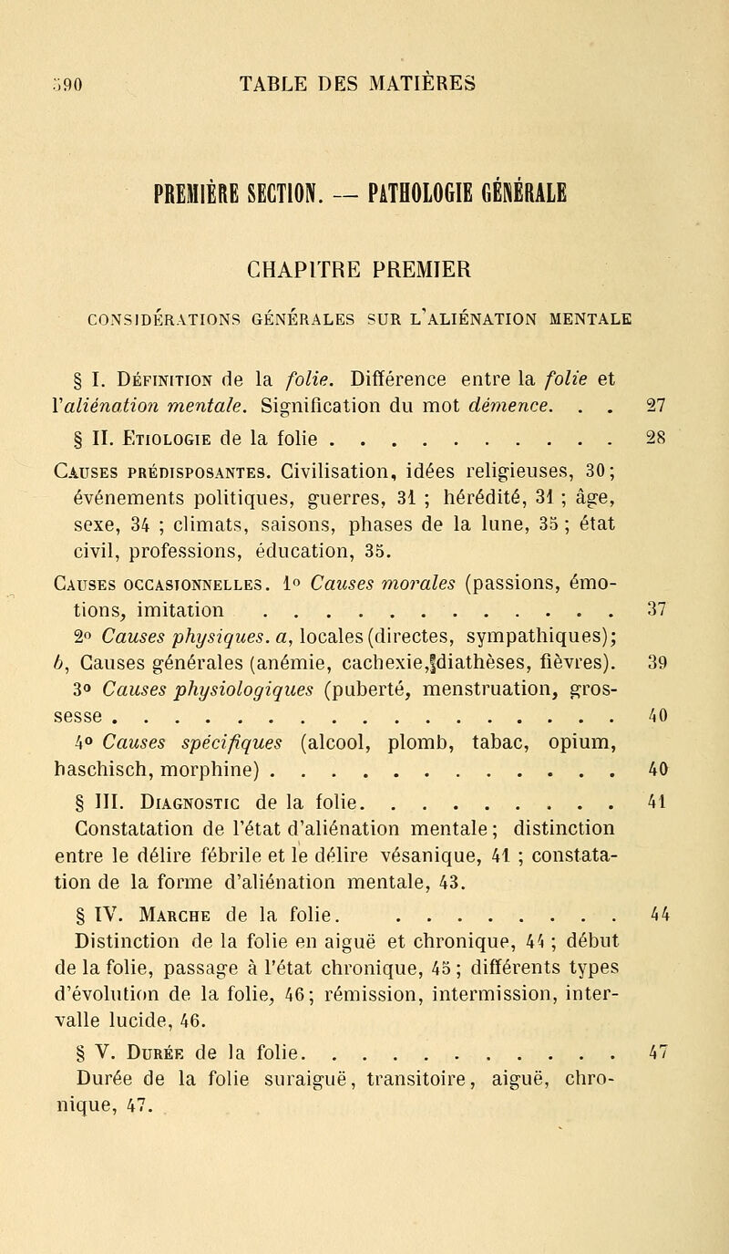 PREMIÈRE SECTION. — PATHOLOGIE GÉNÉRALE CHAPITRE PREMIER CONSIDÉRATIONS GENERALES SUR l'ALIÉNATION MENTALE § I. DÉFINITION de la folie. Différence entre la folie et Valiéno,tio7i mentale. Signification du mot démence. . . 27 § II. Etiologie de la folie 28 Causes prédisposantes. Civilisation, idées religieuses, 30; événements politiques, guerres, 31 ; hérédité, 3d ; âge, sexe, 34 ; climats, saisons, phases de la lune, 35 ; état civil, professions, éducation, 35. Causes occasionnelles. 1» Causes morales (passions, émo- tions, imitation 37 20 Causes physiques, aj\oQ,dXe^[à\veQXQ,^, sympathiques); 6, Causes générales (anémie, cachexie,|diathèses, fièvres). 39 30 Causes physiologiques (puberté, menstruation, gros- sesse 40 40 Causes spécifiques (alcool, plomb, tabac, opium, haschisch, morphine) 40 § III. Diagnostic de la folie 41 Constatation de l'état d'aliénation mentale ; distinction entre le délire fébrile et le délire vésanique, 41 ; constata- tion de la forme d'aliénation mentale, 43. § IV. Marche de la folie. 44 Distinction de la folie en aiguë et chronique, k^ ; début de la folie, passage à l'état chronique, 43 ; différents types d'évolution de la folie, 46; rémission, intermission, inter- valle lucide, 46. § V. Durée de la folie 47 Durée de la folie suraiguë, transitoire, aiguë, chro- nique, 47.