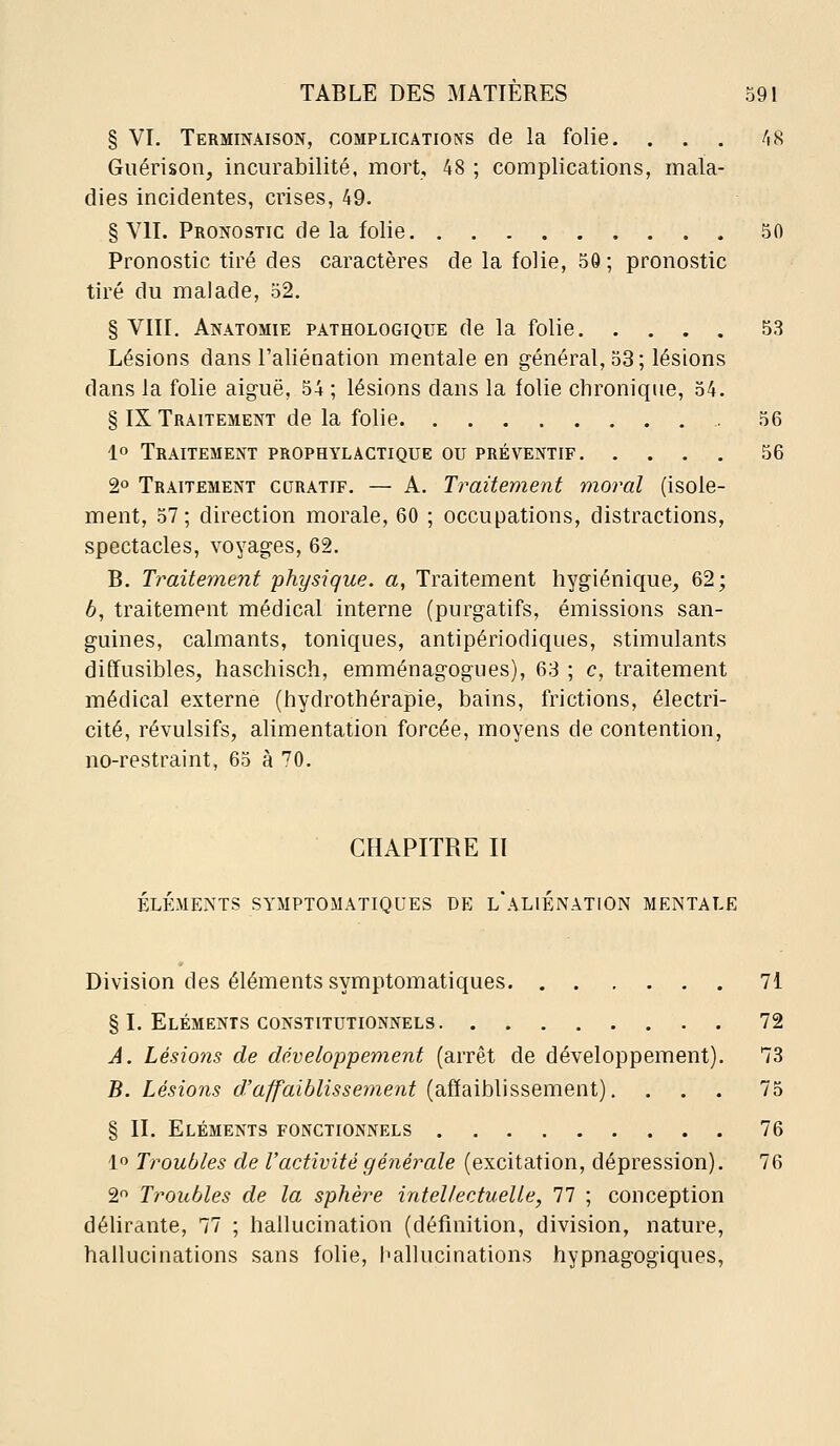 § VI. Terminaison, complications de la folie. ... ^\H Guérison, incurabllité, mort, 48 ; complications, mala- dies incidentes, crises, 49. § VII. Pronostic delà folie 50 Pronostic tiré des caractères de la folie, 50 ; pronostic tiré du malade, 52. § VIII. Anatomie pathologique de la folie 53 Lésions dans l'aliénation mentale en général, 53; lésions dans la folie aiguë, 54 ; lésions dans la folie chronique, 54. § IX Traitement de la folie 56 1° Traitement prophylactique ou préventif 56 2° Traitement curatif. — A. Traitement moral (isole- ment, 57; direction morale, 60 ; occupations, distractions, spectacles, voyages, 62. B. Traitement physique, a, Traitement hygiénique, 62; 6, traitement médical interne (purgatifs, émissions san- guines, calmants, toniques, antipériodiques, stimulants diffusibles, haschisch, emménagogues), 63 ; c, traitement médical externe (hydrothérapie, bains, frictions, électri- cité, révulsifs, alimentation forcée, moyens de contention, no-restraint, 65 à 70. CHAPITRE II ÉLÉMENTS SYMPTGMATIQUES DE l'aLIÉNATION MENTALE Division des éléments symptomatiques § I. Eléments constitutionnels A. Lésions de développement (arrêt de développement) B. Lésions d'affaiblissement (affaiblissement). § II. Eléments fonctionnels 1 Troubles de l'activité générale (excitation, dépression) 2 Troubles de la sphère intel/ectuelle, 77 ; conception délirante, 77 ; hallucination (définition, division, nature hallucinations sans folie, hallucinations hypnagogiques 71 72 73 75 76 76