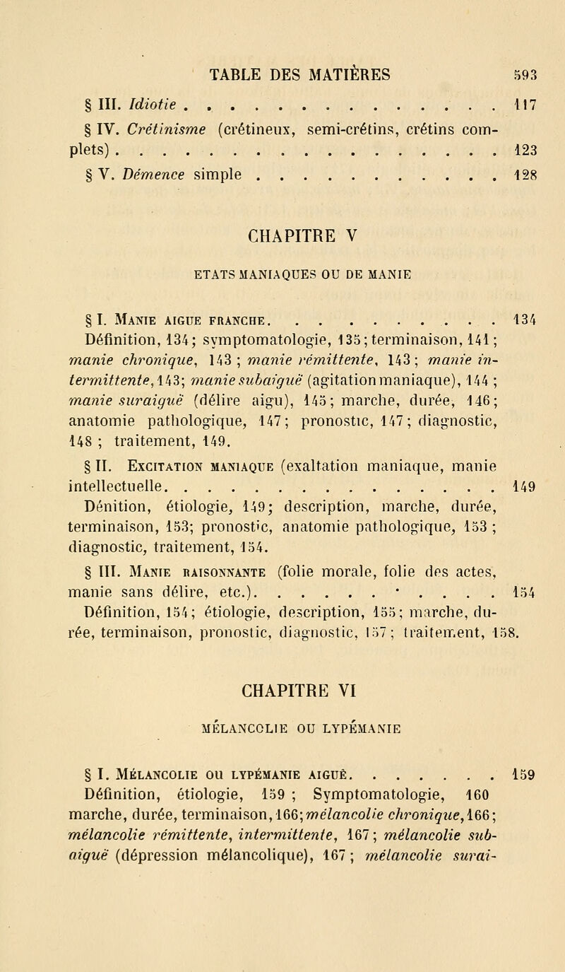 § III. Idiotie . . 117 § IV. Crétinisme (crétineux, semi-crétins, crétins com- plets) 123 § V. Démence simple 128 CHAPITRE V ETATS MANIAQUES OU DE MANIE §1. Manie aigue franche 134 Définition, 134; symptomatologie, 135; terminaison, 141 ; manie chronique, \k^ \ manie rémittente, 143; manie in- termittente,\kZ\ manie subaiguë (agitation maniaque), 144 ; manie suraiguë (délire aigu), 145; marche, durée, 146; anatomie patliologique, 147; pronostic, 147; diagnostic, 148 ; traitement, 149. § II. Excitation maniaque (exaltation maniaque, manie intellectuelle 149 Dénition, étiologie, 149; description, marche, durée, terminaison, 153; pronostic, anatomie pathologique, 153 ; diagnostic, traitement, 154. § III. Manie raisonnante (folie morale, folie des actes, manie sans délire, etc.) • . . . . 154 Définition, 154; étiologie, description, 155; marche, du- rée, terminaison, pronostic, diagnostic, 157; traitement, 158. CHAPITRE VI mélancolie ou lypémanie § I. mélancolie ou lypémanie aiguë 159 Définition, étiologie, 159 ; Symptomatologie, 160 marche, durée, terminaison, 166; wé/rtnco^/e cJwonigue^i&G; mélancolie rémittente, intermittente, 167 ; mélancolie sub- aiguè {dépression mélancolique), 167; mélancolie surai-