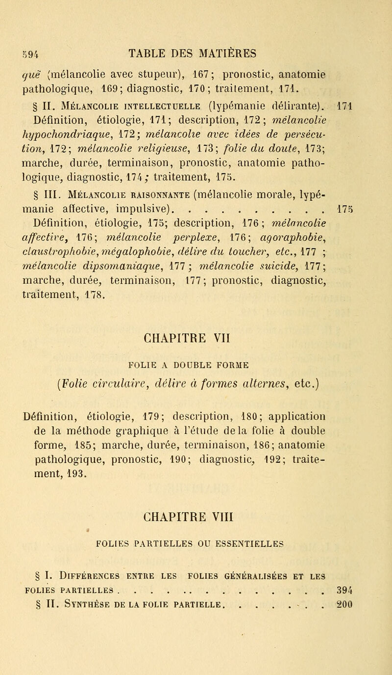 guë (mélancolie avec stupeur), 167; pronostic, anatomie pathologique, 169; diagnostic, 170 ; traitement, 171. § II. MÉLANCOLIE INTELLECTUELLE (lypémanic délirante). 171 Définition, étiologie, 171; description, 172; mélancolie hypochondriaque, 172; mélancolie avec idées de persécu- tion, 172; mélancolie religieuse, 173; folie du doute, 173; marche, durée, terminaison, pronostic, anatomie patho- logique, diagnostic, 174; traitement, 175, § III. MÉLANCOLIE RAISONNANTE (mélancolic morale, lypé- manie affective, impulsive) 175 Définition, étiologie, 175; description, 176 ; mélancolie affectircy 176; mélancolie perplexe, 176; agoraphobie, claustrophobie, mégalophobie, délire du toucher, etc., 177 mélancolie dipsomaniaque, 177; mélancolie suicide, 177; marche, durée, terminaison, 177 ; pronostic, diagnostic, traitement, 178. CHAPITRE VII FOLIE A DOUBLE FORME {Folie circulaire, délire à formes alternes, etc.) Définition, étiologie, 179; description, 180; application de la méthode graphique à l'étude delà folie à double forme, 185; marche, durée, terminaison, 186; anatomie pathologique, pronostic, 190; diagnostic, 192; traite- ment, 193. CHAPITRE VIII FOLIES PARTIELLES OU ESSENTIELLES § I. Différences entre les folies généralisées et les FOLIES partielles 394 S II. Synthèse DE LA folie partielle . 200