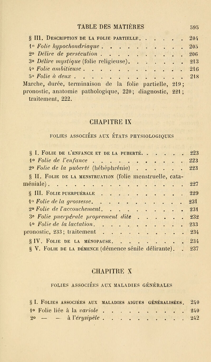 § III. Description DE LA FOLIE PARTIELLE 204 lo Folie hypochondriaque 205 2° Délire de persécution 206 Z^ Délire mystique [îoWq ve\ig\ei\?>Q) 213 4 Folie ambitieuse 216 5 Folie à deux 218 Marche, durée, terminaison de la folie partielle, 219; pronostic, anatomie pathologique, 220 ; diagnostic, 221 ; traitement, 222. CHAPITRE IX FOLIES ASSOCIÉES AUX ETATS PHYSIOLOGIQUES § I. Folie de l'enfance et de la puberté 223 1° Folie de l'enfance , 223 2» Folie de la puberté (hébéphrénie) 223 § II. Folie de la menstruation (folie menstruelle, cata- méniale) 227 § III. Folie puerpuérale 229 1» Folie de la grossesse 231 '2.0 Folie de Vaccouchement 231 30 Folie puerpérale proprement dite 232 40 Folie de la lactation 233 pronostic, 233; traitement 234 § IV. Folie de la ménopause 234 § V. Folie de la démence (démence sénile délirante). . 237 CHAPITRE X folies associées aux maladies générales §1. Folies associées aux maladies aiguës généralisées. 240 1» Folie liée à la variole 240 2° — — à Vérysipèle 242