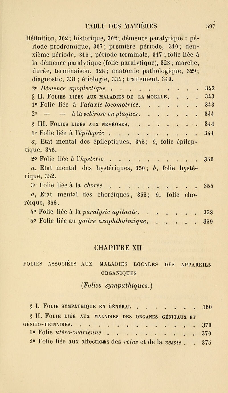 Définition, 302; historique, 302; démence paralytique : pé- riode prodromique, 307 ; première période, 310; deu- xième période, 315 ; période terminale, 317 ; folie liée à la démence paralytique (folie paralytique), 323 ; marche, durée, terminaison, 328; anatomie pathologique, 329; diagnostic, 331 ; étiologie, 334; traitement, 340. 2o Démence apoplectique 342 § II. Folies liées aux maladies de la moelle. . . . 343 10 Folie liée à Vataxie locomotrice 343 2o — — h.\di sclérose en plaques 344 § III. Folies liées aux névroses 344 1° Folie liée à Vépilepsie 344 a. Etat mental des épileptiques, 345; b, tolie épilep- tique, 346. 2o Folie liée à Vhystérie 330 a. Etat mental des hystériques, 350; 6, folie hysté- rique, 352. 30 Folie liée à la chorée 355 a. Etat mental des choréiques, 355; b, folie cho- réique, 356. io Folie liée k la. paralysie agitante 358 ^^ Folie liée sl\i goîtî^e exophthalmique 359 CHAPITRE XII FOLIES ASSOCIÉES AUX MALADIES LOCALES DES APPAREILS ORGANIQUES (Folies sympathiques.) § I. Folie sympathique en général 360 § IL Folie liée aux maladies des organes génitaux et GÉNITO-URINAIRES 370 1» Folie utéy^o-ovarienne 370 20 Folie liée aux aftectio«s des reins et de la vessie . . 375