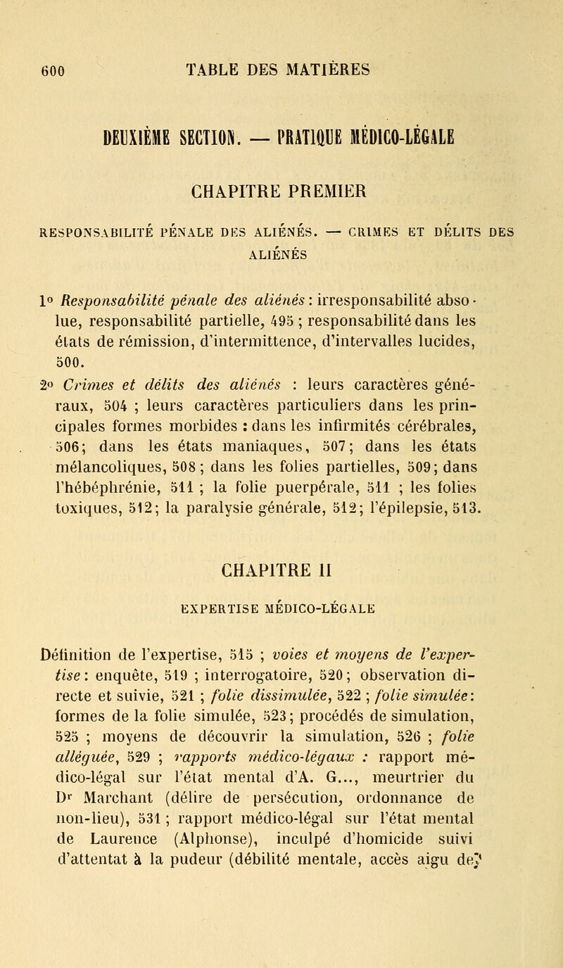 DEUXIÈME SECTION. — PRATIQUE MEDICO-LEGALE CHAPITRE PREMIER RESPONSABILITÉ PENALE DES ALIENES. — CRIMES ET DELITS DES ALIÉNÉS 1» Responsabilité pénale des aliénés : irresponsabilité abso • lue, responsabilité partielle, 495 ; responsabilité dans les états de rémission, d'intermittence, d'intervalles lucides, 500. 2o Crimes et délits des aliénés : leurs caractères géné- raux, 504 ; leurs caractères particuliers dans les prin- cipales formes morbides : dans les infirmités cérébrales, 506; dans les états maniaques, 507; dans les états mélancoliques, 508; dans les folies partielles, 509; dans rhébéphrénie, 511 ; la folie puerpérale, 511 ; les folies toxiques, 512; la paralysie générale, 512; Fépilepsie, 513. CHAPITRE II EXPERTISE MÉDICO-LÉGALE Définition de l'expertise, 515 ; voies et moyens de l'exper- tise : enquête, 519 ; interrogatoire, 520 ; observation di- recte et suivie, 521 ; folie dissimulée, 522 ; folie simulée: formes de la folie simulée, 523 ; procédés de simulation, 525 ; moyens de découvrir la simulation, 526 ; folie alléguée, 529 ; rapports médico-légaux : rapport mé- dico-légal sur l'élat mental d'A. G..., meurtrier du D«- Marchant (délire de persécution, ordonnance de non-lieu), 531 ; rapport médico-légal sur l'état mental de Laurence (Alphonse), inculpé d'homicide suivi d'attentat à la pudeur (débilité mentale, accès aigu det'