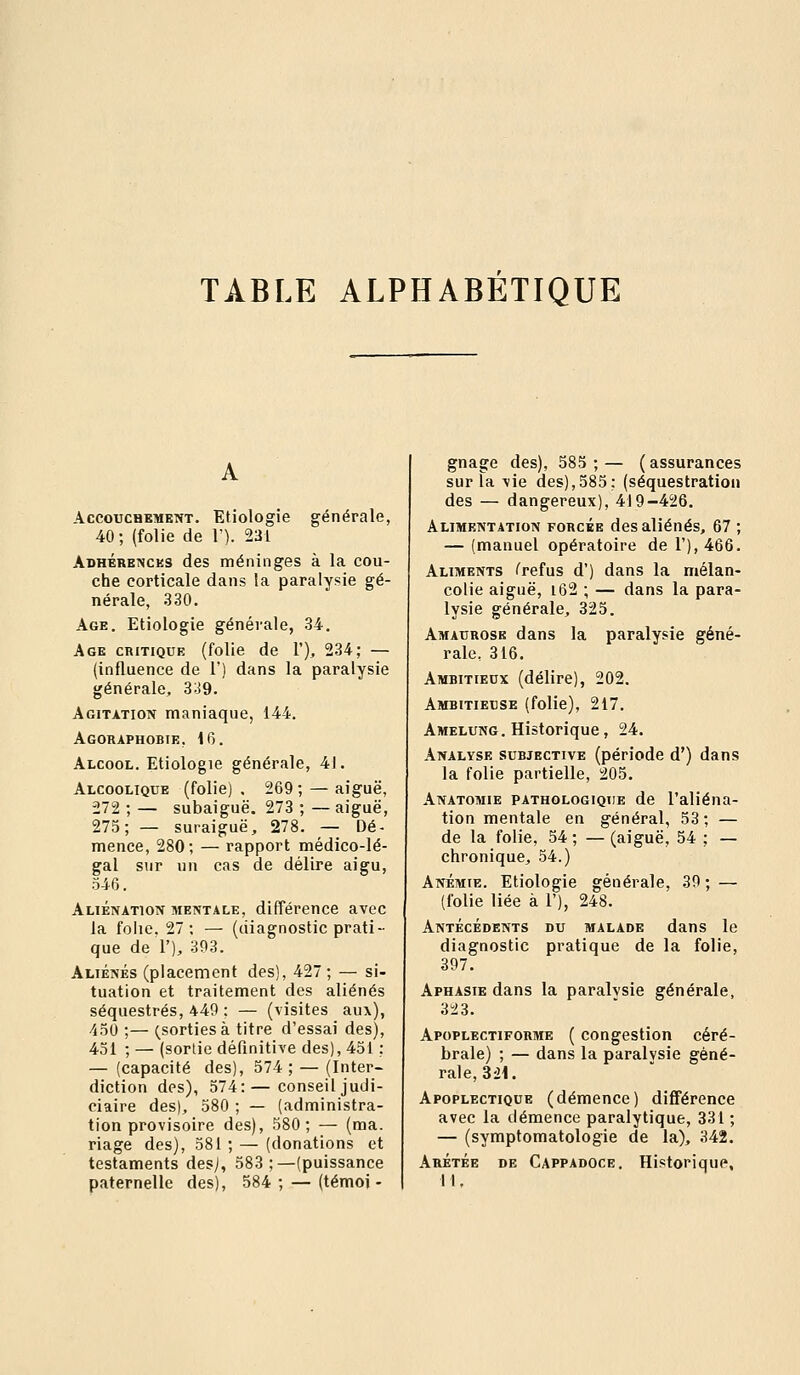 TABLE ALPHABETIQUE AccoucaBMENT. Etiologie générale, 40 ; (folie de V). 231 AoHÉRBNcus des méninges à la cou- che corticale dans la paralysie gé- nérale, 330. Age. Etiologie générale, 34. Age critique (folie de 1'), 234; — (influence de 1') dans la paralysie générale, 339. Agitation maniaque, 144. Agoraphobie, 16. Alcool. Etiologie générale, 41. Alcoolique (folie) . 269 ; — aiguë, 272 ; — subaiguë. 273 ; — aiguë, 275; — suraiguë, 278. — Dé- mence, 280; — rapport médico-lé- gal sur un cas de délire aigu, 546. Aliénation mentale, différence avec la folie. 27; — (diagnostic prati- que de 1'), 393. Aliénés (placement des), 427 ; — si- tuation et traitement des aliénés séquestrés, 449 ; — (visites aux), 450 ;— (^sortiesà titre d'essai des), 451 ; — (sortie définitive des), 451 ; — (capacité des), 574 ; — (Inter- diction des), 574:—conseil judi- ciaire des), 580 ; — (administra- tion provisoire des), 580; — (ma. riage des), 581 ; — (donations et testaments des;, 583 ;—(puissance paternelle des), 584; — (témoi- gnage des), 585 ; — ( assurances sur la vie des),585; (séquestration des — dangereux), 419-426. Alimentation forcée des aliénés, 67 ; — (manuel opératoire de r),466. Aliments /^refus d') dans la mélan- colie aiguë, i62 ; — dans la para- lysie générale, 325. Amaurose dans la paralysie géné- rale, 316. Ambitieux (délire), 202. Ambitieuse (folie), 2i7. Amelung. Historique, 24. Analyse subjective (période d') dans la folie partielle, 205. Anatomie pathologique de l'aliéna- tion mentale en général, 53 ; — de la folie, 54 ; — (aiguë, 54 ; — chronique, 54.) Anémie. Etiologie générale, 39 ; — (folie liée à 1'), 248. Antécédents du malade dans le diagnostic pratique de la folie, 397. Aphasie dans la paralvsie générale, 323. Apoplectiforme ( congestion céré- brale) ; — dans la paralvsie géné- rale, 3£1. Apoplectique (démence) différence avec la démence paralytique, 331 ; — (symptomatologie de la), 342. Arétée de Cappadoce, Historique, M,