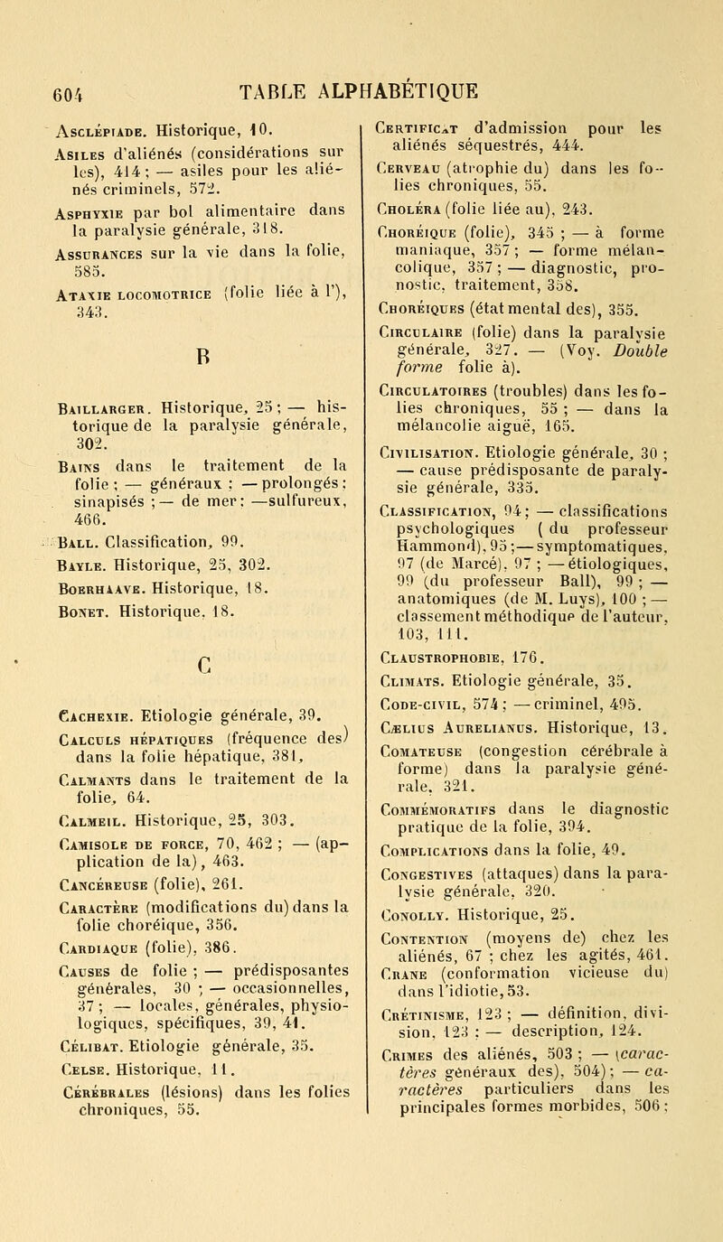 AscLÉPiADE. Historique, 10. Asiles d'aliénés (considérations sur les), 414; — asiles pour les alié- nés criminels, 5Ti. Asphyxie par bol alimentaire dans la paralysie générale, 318. Assurances sur la vie dans la folie, 585. Ataxie locoihotrice (folie liée à 1'), ;u3. Baillarger. Historique, 25;— his- torique de la paralysie générale, 30^2. Baiks dans le traitement de la folie; — généraux ; —prolongés: sinapisés ;- * de mer: —sulfureux, Ball. Classification, 99. Bayle. Historique, 25, 302. BoERHAAVE. Historiquc, 18. BoNET. Historique, 18. Cachexie. Etiologie générale, 39. Calculs hépatiques (fréquence des) dans la folie hépatique, 381, Calmants dans le traitement de la folie, 64. Calmeil. Historique, 25, 303. Camisole de force, 70, 462 ; — (ap- plication de la), 463. Cancéreuse (folie), 261. Caractère (modifications du) dans la folie choréique, 356. Cardiaque (folie), 386. Causes de folie ; — prédisposantes générales, 30 ; — occasionnelles, 37; — locales, générales, physio- logiques, spécifiques, 39, 44. CÉLIBAT. Etiologie générale, 35. Celse. Historique, 11. CÉRÉBRALES (lésioRs) daus les folies chroniques, 55. Certificat d'admission pour les aliénés séquestrés, 444. Cerveau (atrophie du) dans les fo- lies chroniques, 55. Choléra (folie liée au), 243. Choréique (folie), 345 ; — à forme maniaque, 357 ; — forme mélan- colique, 357; — diagnostic, pro- nostic, traitement, 358. Choréiques (état mental des), 355. Circulaire (folie) dans la paralysie générale, 327. — (Voy. Double forme folie à). Circulatoires (troubles) dans les fo- lies chroniques, 55 ; — dans la mélancolie aiguë, 165. Civilisation. Etiologie générale, 30 ; — cause prédisposante de paraly- sie générale, 335. Classification, 94; —classifications psychologiques ( du professeur Hammond),95;—symptomatiques, 97 (de Marcé), 97 ; —étiologiques, 99 (du professeur Bail), 99 ; — anatomiques (de M. Luys), 100 ; — classement méthodique de l'auteur. 103, 111. Claustrophobie, 176. Climats. Etiologie générale, 35. Code-civil, 574; —criminel, 495. CiïLius Aurelianus. Historique, 13. Comateuse (congestion cérébrale à forme) dans la paralysie géné- rale, 321. Commémoratifs dans le diagnostic pratique de la folie, 394. Complications dans la folie, 49. CoKGESTivES (attaqucs) dans la para- lysie générale, 320. CoNOLLY. Historique, 25. Contention (moyens de) chez les aliénés, 67 ; chez les agités, 461. Crâne (conformation vicieuse du) dans l'idiotie, 53. Crétinisme, 123; — définition, divi- sion, 123 ; — description, 124. Crimes des aliénés, 503 ; — [carac- tères généraux des), 504); —ca- ractères particuliers dans les principales formes morbides, 506 :