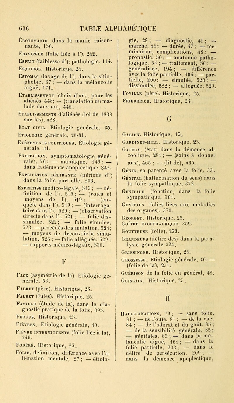 Érotomanie dans la manie raison- nante, 156. Erysipèle (folie liée à F), 242. Esprit (faiblesse d'), pathologie, 114. EsQuiROL. Historique. 24. Estomac (lavage de l'), dans la sitio- phobie, G7 ; — dans la mélancolie aiguë, 171. Etablissement (choix d'uni, pour les aliénés. 448: — (translation du ma- lade dans un), 448. Etablissements d'aliénés (loi de 1838 sur les), 428. Etat civil. Etiologie générale, .35. Etiologie générale, 28-41. Evénements politiques. Etiologie gé- nérale. 31. Excitation, symptomatologie géné- rale), 76: — maniaque, 149; — dans la démence apoplectique, 342. Explication délirante (période d') dans la folie partielle, 206. Expertise médico-légale, 515 ; — dé- finition de V), 5l5; — (voies et moyens de 1'). 519; — (en- quête dans r), 519; — (interroga- toire dans 1'). 520; —(observation directe dans 1'), 521 ; — folie dis- simulée, 522: — folie simulée, 523; —procédés de simulation, 524; — moyens Je découvrir la simu- lation. 526 ; — folie alléguée, 529 ; — rapports médico-légaux, 530. Face (asymétrie de la). Etiologie gé- nérale, 53. Falret (père). Historique, 25. Falret (Jules). Historique, 25. Famille (étude de la), dans le dia- gnostic pratique de la folie, 395. Ferbus, Historique, 25. Fièvres. Etiologie générale, 40. Fièvre intermittente (folie liée à la), 249. Fodéré. Historique, 25. Folie, définition, différence avec l'a- liénation mentale, 27 ; — etiolo- gie, 28 ; — diagnostic, 41 ; -~ marche, 44; — durée, 47 ; — ter- minaison, complications, 48: — pronostic, 50; — anatomie patho- logique, 53 ; — traitement, 56 ; — généralisée, 194 ; — différence avec la folie partielle. 194; —par- tielle, 200; — simulée, 523; — dissimulée, 522; — alléguée. 529. FoviLLE (père). Historique, 25. Friedreich. Historique, 24. Galien. Historique, 15. Gardineb-hill. Historique, 25. Gâteux, (état) dans la démence al- coolique, 281 ; — (soins à donner aux), 465 ; — (lit de), 465. Génie, sa parenté avec la folie, 33. GÉNITAL (hallucination du sens) dans la folie sympathique, 372. GÉNITALE (fonction^ dans la folie sympathique, 361. GÉNITAUX (folies liées aux maladies des organes), 370. Georget. Historique, 25. GOÎTRE EXOPTHALMIQUE, 359. Goutteuse (folie). 253. Grandeurs (délire des) dans la para- lysie générale 324. Griesinger. Historique, 24. Grossesse. Etiologie générale, 40; — (folie de la), 231. GuÉRisoN de la folie en général, 48, GuisLAiN. Historique, 25. Hallucinations, 79 ; — sans folie 81 ; — de l'ouïe, 81 ; — de la vue, 84 ; — de l'odorat et du goût, 85 — de la sensibilité générale, 85 — génitales, 85 ; — dans la mé- lancolie aiguë, 161 ; — dans la folie partielle, 203 ; — dans le délire de persécution. 209 ; — dans la démence apoplectique,