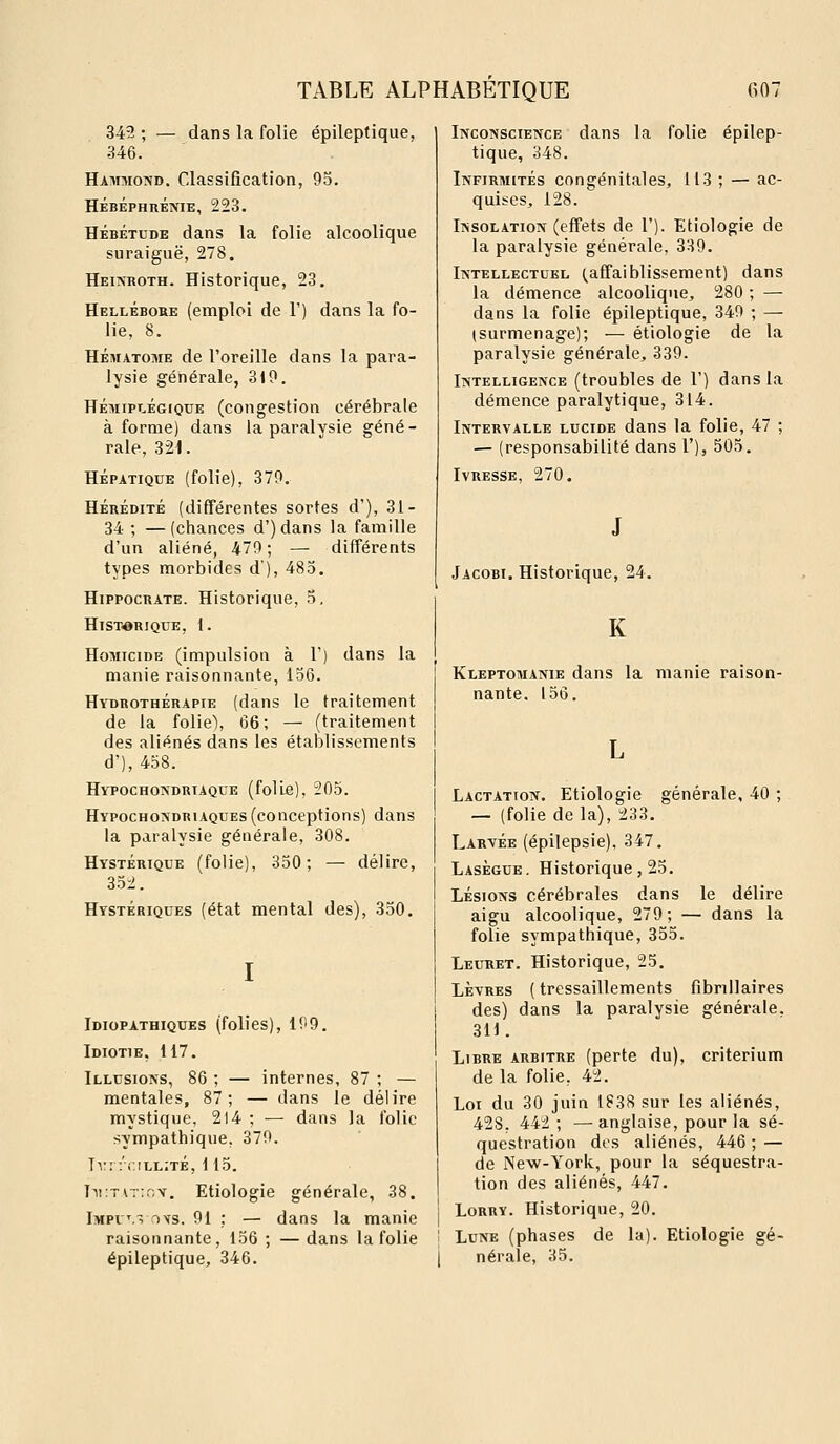 342 ; — dans la folie épileptique, 346. Hammond. Classification, 93. Hébéphrénie, 223. HÉBÉTUDE dans la folie alcoolique suraiguë, 278. Heinroth. Historique, 23. Hellébore (emploi de 1') dans la fo- lie, 8. HÉMATOME de l'oreille dans la para- lysie générale, 310. HÉMIPLÉGIQUE (congestion cérébrale à forme) dans la paralysie géné- rale, 321. HÉPATIQUE (folie), 370. HÉRÉDITÉ (différentes sortes d'), 31- 34 ; —(chances d')dans la famille d'un aliéné, 470; — différents types morbides d'), 483. HippocRATE. Historique, 3. Historique, 1. Homicide (impulsion à F) dans la manie raisonnante, 136. Hydrothérapie (dans le traitement de la folie), 66; — (traitement des aliénés dans les établissements d'), 458. Hypochondriaque (folLe), 205. Hypochondriaques (conceptions) dans la paralysie générale, 308. Hystérique (folie), 350; — délire, 352. Hystériques (état mental des), 330. I Idiopathiques (folies), 109. Idiotie, 117. Illusions, 86 ; — internes, 87 ; — mentales, 87; — dans le délire mystique, 2l4 ; ^— dans la folie sympathique, 370. Tv: :'(;ill:té, 115. Ti!:TiT;r,v. Etiologie générale, 38. Impu'., OYS. 91 : — dans la manie raisonnante, 156 ; —dans la folie épileptique, 346. Inconscience dans la folie épilep- tique, 348. Infirmités congénitales, 113 ; — ac- quises, 128. Insolation (effets de 1'). Etiologie de la paralysie générale, 339. Intellectuel (^affaiblissement) dans la démence alcoolique, 280 ; — dans la folie épileptique, 340 ; — (surmenage); — etiologie de la paralysie générale, 339. Intelligence (troubles de 1') dans la démence paralytique, 314. Intervalle lucide dans la folie, 47 ; — (responsabilité dans 1'), 505. 270. Jacobi. Historique, 24. K Kleptomanie dans la manie raison- nante. 156. Lactation. Etiologie générale, 40 ; — (folie delà), 233. Laryée (épilepsie), 347. Lasègue. Historique, 25. LÉSIONS cérébrales dans le délire aigu alcoolique, 279; — dans la folie sympathique, 355. Leuret. Historique, 25. Lètres ( tressaillements fibrillaires des) dans la paralysie générale. 311. Libre arbitre (perte du), critérium de la folie, 42. Loi du 30 juin 1838 sur les aliénés, 428. 442 ; — anglaise, pour la sé- questration des aliénés, 446; — de New-York, pour la séquestra- tion des aliénés, 447. Lorry. Historique, 20. Lune (phases de la). Etiologie gé- nérale, 35.