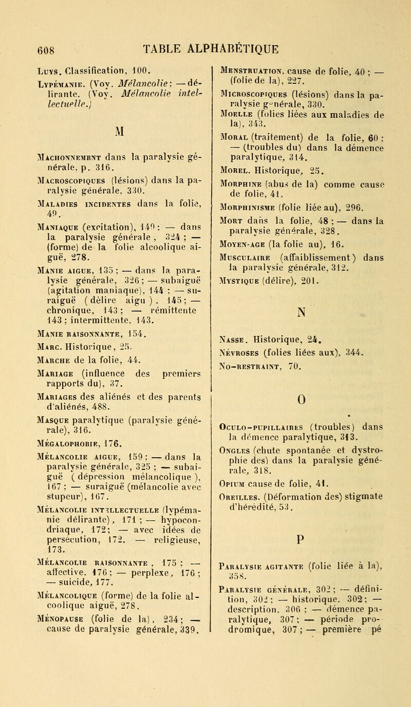 Luvs. Classification, 100. Lypémawie. (Voy. Mélancolie:, —dé- lirante. (Voy. Mélancolie intel- lectuelle.) M Mâchonnement dans la paralysie gé- nérale, p. 316. Macroscopiques (lésions) dans la pa- ralysie générale. 330. Maladies incidentes dans la folie, 40. Maniaque (excitation), 140 ; — dans la paralysie générale , Z±h ; — (forme) de la folie alcoolique ai- guë, 278. Manie aiguë, 135; — dans la para- lysie générale, 326; — subaiguë (agitation maniaque), 144 : —su- raiguë (délire aigu ) . 145; — chronique, 143; — rémittente 143: intermittente. 143. Manie raisonnante, 154, Marc. Historique, 25, Marche de la folie, 44. Mariage (influence des premiers rapports du), 37, Mariages des aliénés et des parents d'aliénés, 488. Masque paralytique (paralvsie géné- rale), 316. ' MÉGALOPHOBIE, 176. MÉLANCOLIE AIGUË, 159 ; — daus la paralysie générale, 325 ; — subai- guë ( dépression mélancolique ), 167 ; — suraiguë (mélancolie avec stupeur), 167. MÉLANCOLIE intellectuelle flypéma- nie délirante), 171;— hypocon- driaque, 172; — avec idées de persécution, 172. — religieuse, 173. MÉLANCOLIE RAISONNANTE . 175 : — affective. 176; — perplexe, 176; — suicide, 177. MÉLANCOLIQUE (formc) de la folie al- coolique aiguë, 278. MÉNOPAUSE (folie de la), 234; — cause de paralysie générale, 339. Menstruation, cause de folie, 40 • — (foliede la), 227. Microscopiques (lésions) dans la pa- ralysie générale, 330. Moelle (folies liées aux mal.idies de la), 343. Moral (traitement) de la folie, 60 : — (troubles du) dans la démence paralytique, 314. MoHEL. Historique, 25. JIoRPHiNE (abus de la) comme cause de folie, 41. MoRPHiNisME (folie liée au), 296. Mort dans la folie, 48 ; — dans la paralysie générale, 328. MoYEN-AGE (la folie au), 16. JIuscuLAiRE (affaiblissement ) dans la paralysie générale, 312. Mystique (délire), 201. N Nasse. Historique, 24. NÉVROSES (folies liées aux), 344. No-restraint. 70. 0 Oculo-pupillaires (troubles) dans la domence paralytique, 3<3. Ongles (chute spontanée et dystro- phie des) dans la paralysie géné- rale, 318. Opium cause de folie, 41. Oreilles. (Déformation des) stigmate d'hérédité. 53. Paralysie agitante (folie liée à la), 358. Paralysie générale, 302 ; — défini- tion, 30i; — historique. 302; — description. 306 : — démence pa- ralytique, 307; — période pro- dromique, 307 ; — première pé