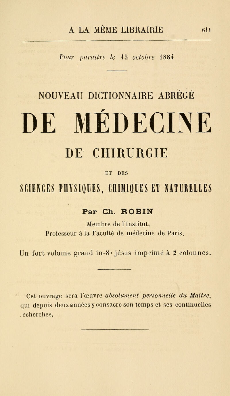 A LA MEME LIBRAIRIE 6li Pour paraître le 15 octobre 1884 NOUVEAU DICTIONNAIRE ABREGE DE MÉDECINE DE CHIRURGIE ET DES SCIENCES PHYSIQUES, CHIMIQUES ET NATURELLES Par Ch. ROBIN Membre de l'Institut, Professeur à la Faculté de médecine de Paris. Un fort volume grand in-S» jésus imprimé à t colonnes. Cet ouvrage sera l'oeuvre absolument personnelle du Maître, qui depuis deuxannéesy consacre son temps et ses continuelles . echerches.