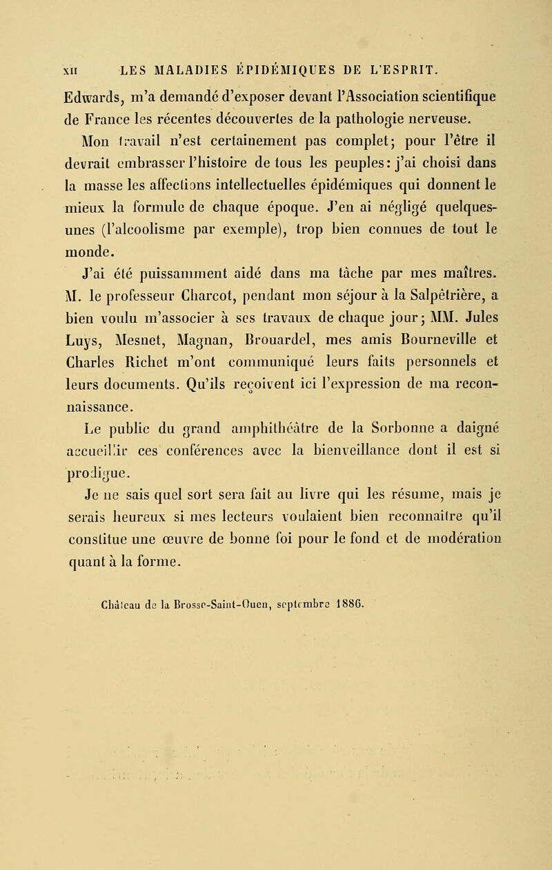 Edwards, m'a demandé d'exposer devant l'Association scientifique de France les récentes découvertes de la pathologie nerveuse. Mon fi-avail n'est certainement pas complet; pour l'être il devrait embrasser l'histoire de tous les peuples: j'ai choisi dans la masse les affections intellectuelles épidémiques qui donnent le mieux la formule de chaque époque. J'en ai négligé quelques- unes (l'alcoolisme par exemple), trop bien connues de tout le monde. J'ai été puissamment aidé dans ma tache par mes maîtres. M. le professeur Charcot, pendant mon séjour à la Salpêtrière, a bien voulu m'associer à ses travaux de chaque jour; MM, Jules Luys, Mesnet, Magnan, Brouardel, mes amis Bourneville et Charles Richet m'ont communiqué leurs faits personnels et leurs documents. Qu'ils reçoivent ici l'expression de ma recon- naissance. Le public du grand amphithéâtre de la Sorbonne a daigné accueillir ces conférences avec la bienveillance dont il est si prodigue. Je ne sais quel sort sera fait au livre qui les résume, mais je serais heureux si mes lecteurs voulaient bien reconnailre qu'il constitue une œuvre de bonne foi pour le fond et de modération quant à la forme. Cliàlcau de la BrossP-Saint-Ouen, septembre 1886.