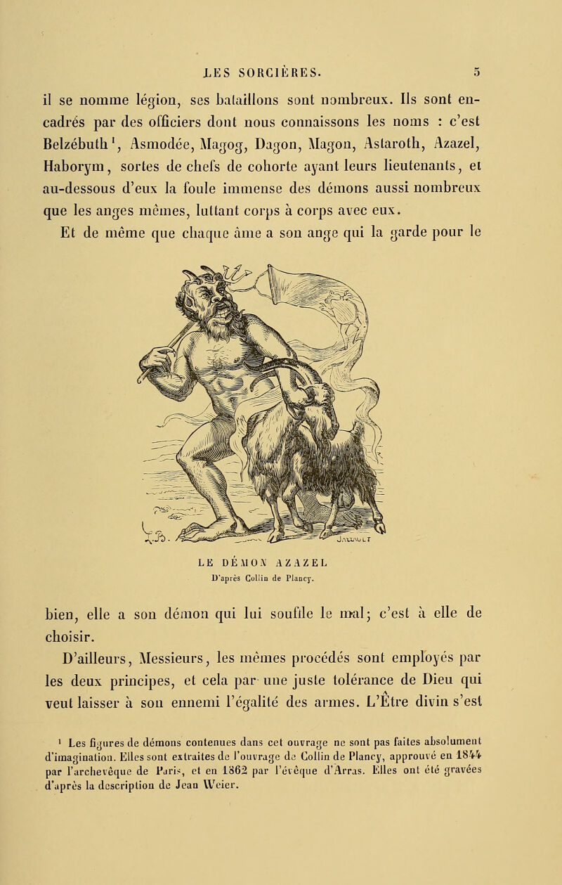 il se nomme légion, ses balaillons sont nombreux. Ils sont en- cadrés par des officiers dont nous connaissons les noms : c'est Belzébuth', Asmodée, Magog, Dagon, Magon, Astaroth, Azazel, Haborym, sortes de chefs de cohorte ayant leurs lieutenants, ei au-dessous d'eux la foule immense des démons aussi nombreux que les anges mêmes, luttant corps à corps avec eux. Et de même que chaque àme a son ange qui la garde pour le LE DE MO Ai AZAZEL D'après CoUin de PlaDcy. bien, elle a son démon qui lui souflle le malj c'est à elle de choisir. D'ailleurs, Messieurs, les mêmes procédés sont employés par les deux principes, et cela par une juste tolérance de Dieu qui veut laisser à son ennemi l'égalité des armes. L'Etre divin s'est ' Les figures de démons contenues dans cet ouvrage ne sont pas faites absolument d'imagination. Elles sont extraites de l'ouvrage da Colïin de Plancy, approuvé en 1844 par l'archevêque de Paris, et en 1862 par l'évèque d'Arras. Elles ont été gravées d'après la description de Jean VVeier.