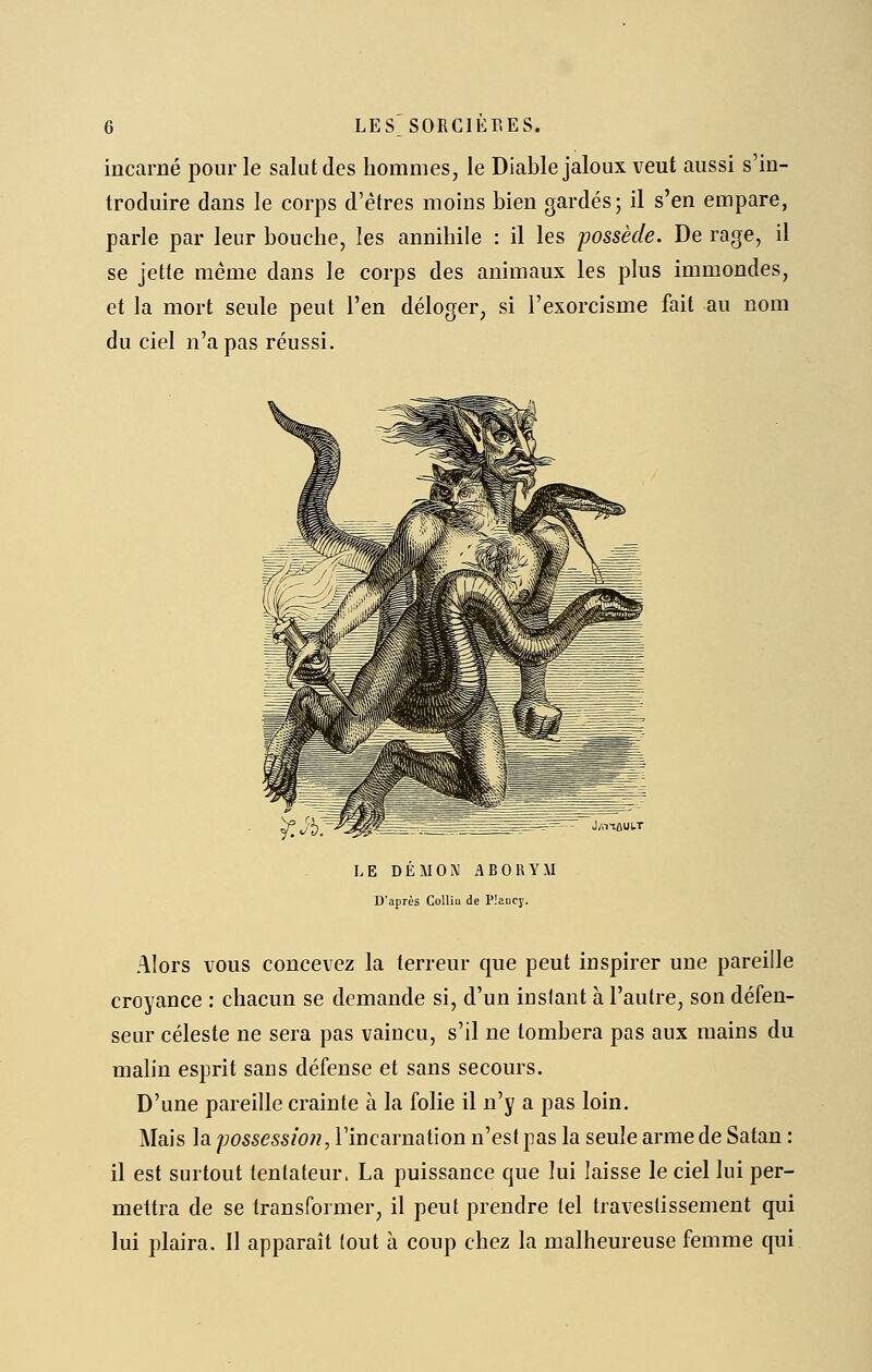 incarné pour le salut des hommes, le Diable jaloux veut aussi s'in- troduire dans le corps d'êtres moins bien gardés; il s'en empare, parle par leur bouche, les annihile : il les possède. De rage, il se jette même dans le corps des animaux les plus immondes, et la mort seule peut l'en déloger, si l'exorcisme fait au nom du ciel n'a pas réussi. y? Jd.^^^ ^^=^—-' J/iTtûUUT LE DÉMON ABORYM D'après ColliQ de Pîancy. Alors VOUS concevez la terreur que peut inspirer une pareille croyance : chacun se demande si, d'un instant à l'autre, son défen- seur céleste ne sera pas vaincu, s'il ne tombera pas aux mains du mahn esprit sans défense et sans secours. D'une pareille crainte à la folie il n'y a pas loin. Mais la possessw?2, V'mcnrnatlon n'est pas la seule arme de Satan : il est surtout tentateur. La puissance que lui laisse le ciel lui per- mettra de se transformer, il peut prendre tel traveslissement qui lui plaira. Il apparaît (out à coup chez la malheureuse femme qui