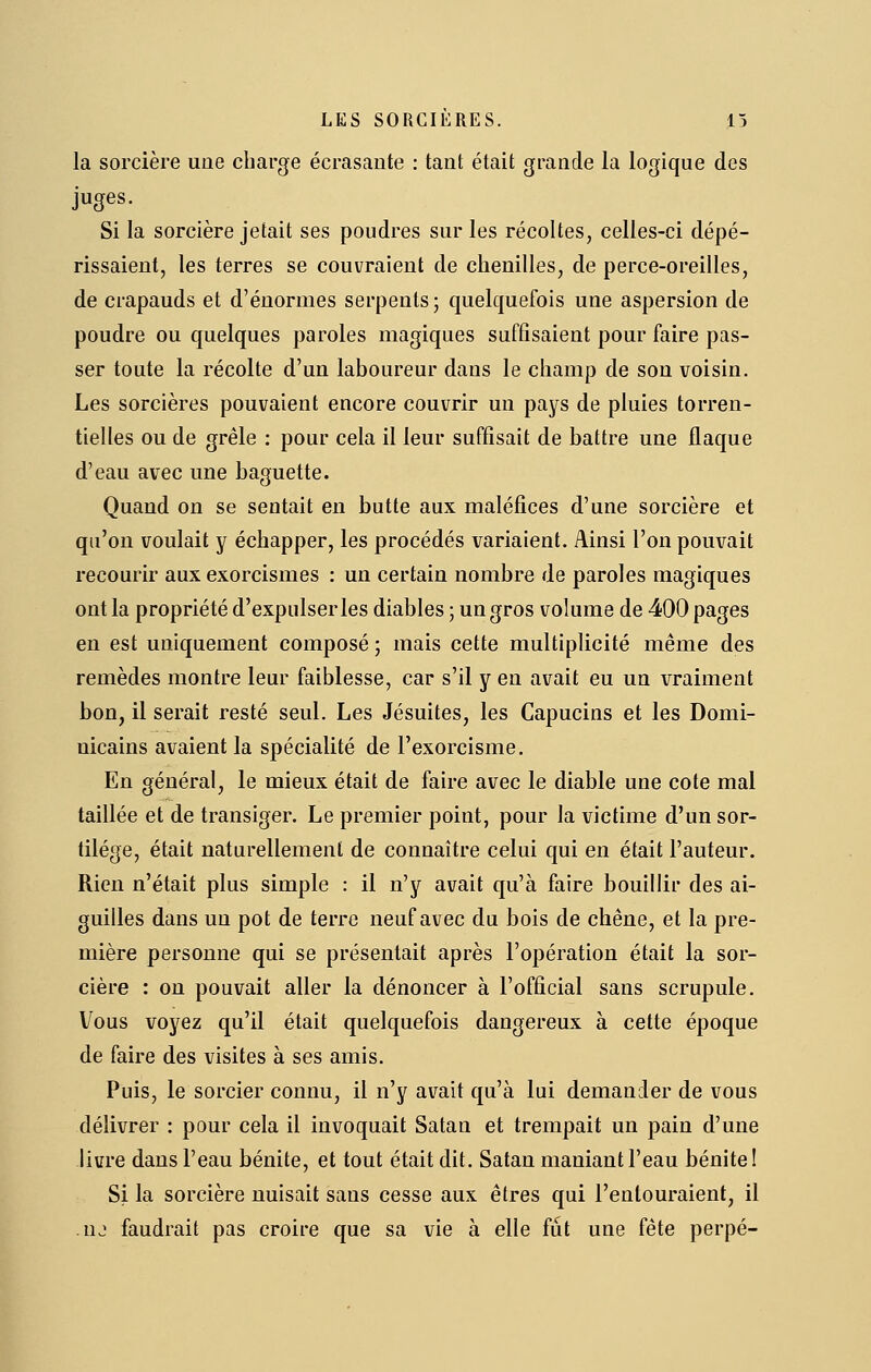 la sorcière une charge écrasante : tant était grande la logique des juges. Si la sorcière jetait ses poudres sur les récoltes, celles-ci dépé- rissaient, les terres se couvraient de chenilles, de perce-oreilles, de crapauds et d'énormes serpents; quelquefois une aspersion de poudre ou quelques paroles magiques suffisaient pour faire pas- ser toute la récolte d'un laboureur dans le champ de sou voisin. Les sorcières pouvaient encore couvrir un pays de pluies torren- tielles ou de grêle : pour cela il leur suffisait de battre une flaque d'eau avec une baguette. Quand on se sentait en butte aux maléfices d'une sorcière et qu'on voulait y échapper, les procédés variaient. Ainsi l'on pouvait recourir aux exorcismes : un certain nombre de paroles magiques ont la propriété d'expulser les diables ; un gros volume de 400 pages en est uniquement composé ; mais cette multiplicité même des remèdes montre leur faiblesse, car s'il y eu avait eu un vraiment bon, il serait resté seul. Les Jésuites, les Capucins et les Domi- nicains avaient la spécialité de l'exorcisme. En général, le mieux était de faire avec le diable une cote mal taillée et de transiger. Le premier point, pour la victime d'un sor- tilège, était naturellement de connaître celui qui en était l'auteur. Rien n'était plus simple : il n'y avait qu'à faire bouillir des ai- guilles dans un pot de terre neuf avec du bois de chêne, et la pre- mière personne qui se présentait après l'opération était la sor- cière : on pouvait aller la dénoncer à l'official sans scrupule. Vous voyez qu'il était quelquefois dangereux à cette époque de faire des visites à ses amis. Puis, le sorcier connu, il n'y avait qu'à lui demander de vous délivrer : pour cela il invoquait Satan et trempait un pain d'une livre dans l'eau bénite, et tout était dit. Satan maniant l'eau bénite I Si la sorcière nuisait sans cesse aux êtres qui l'entouraient, il nj faudrait pas croire que sa vie à elle fut une fête perpé-