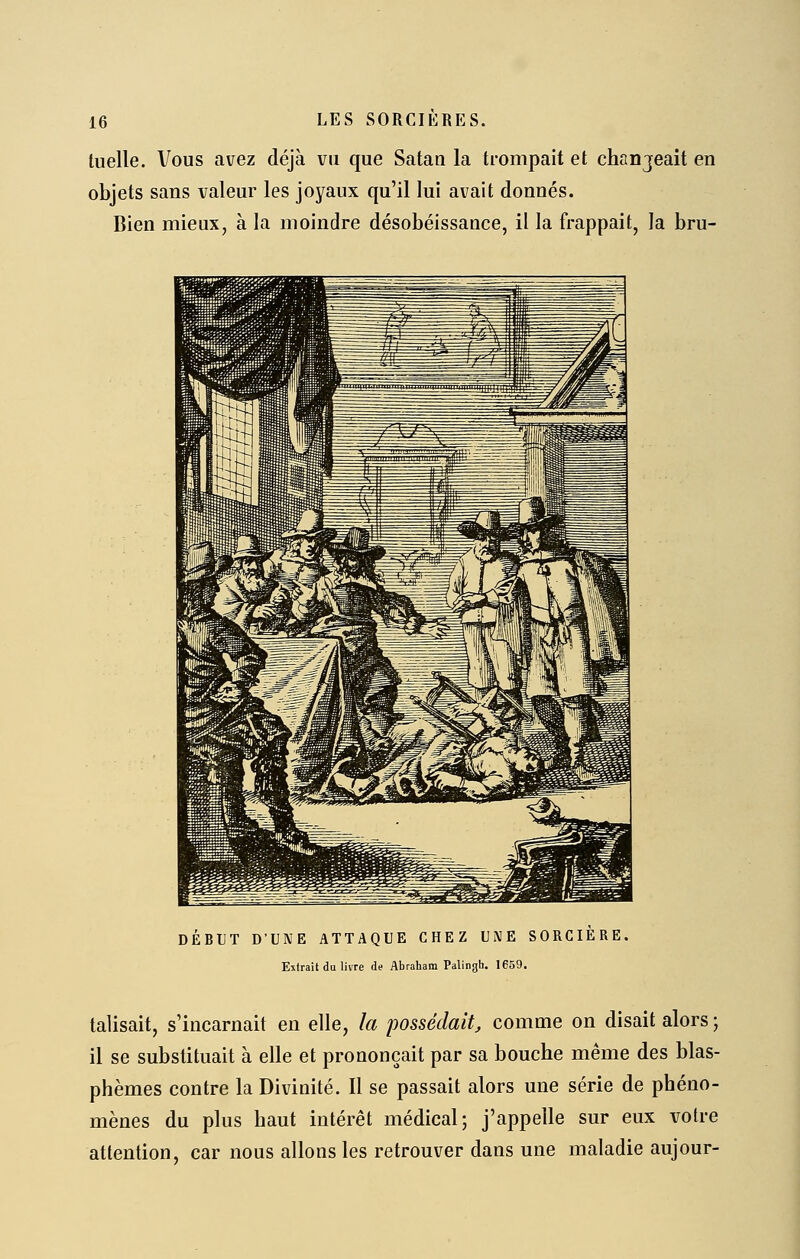 tuelle. Vous avez déjà vu que Satan la trompait et chanjeait en objets sans valeur les joyaux qu'il lui avait donnés. Bien mieux, à la moindre désobéissance, il la frappait, la bru- DÉBUT D'UNE ATTAQUE CHEZ UNE SORCIERE. Extrait du livre de Abraliam Palingh. 1659. talisait, s'incarnait en elle, la possédait, comme on disait alors ; il se substituait à elle et prononçait par sa bouche même des blas- phèmes contre la Divinité. Il se passait alors une série de phéno- mènes du plus haut intérêt médical; j'appelle sur eux votre attention, car nous allons les retrouver dans une maladie aujour-