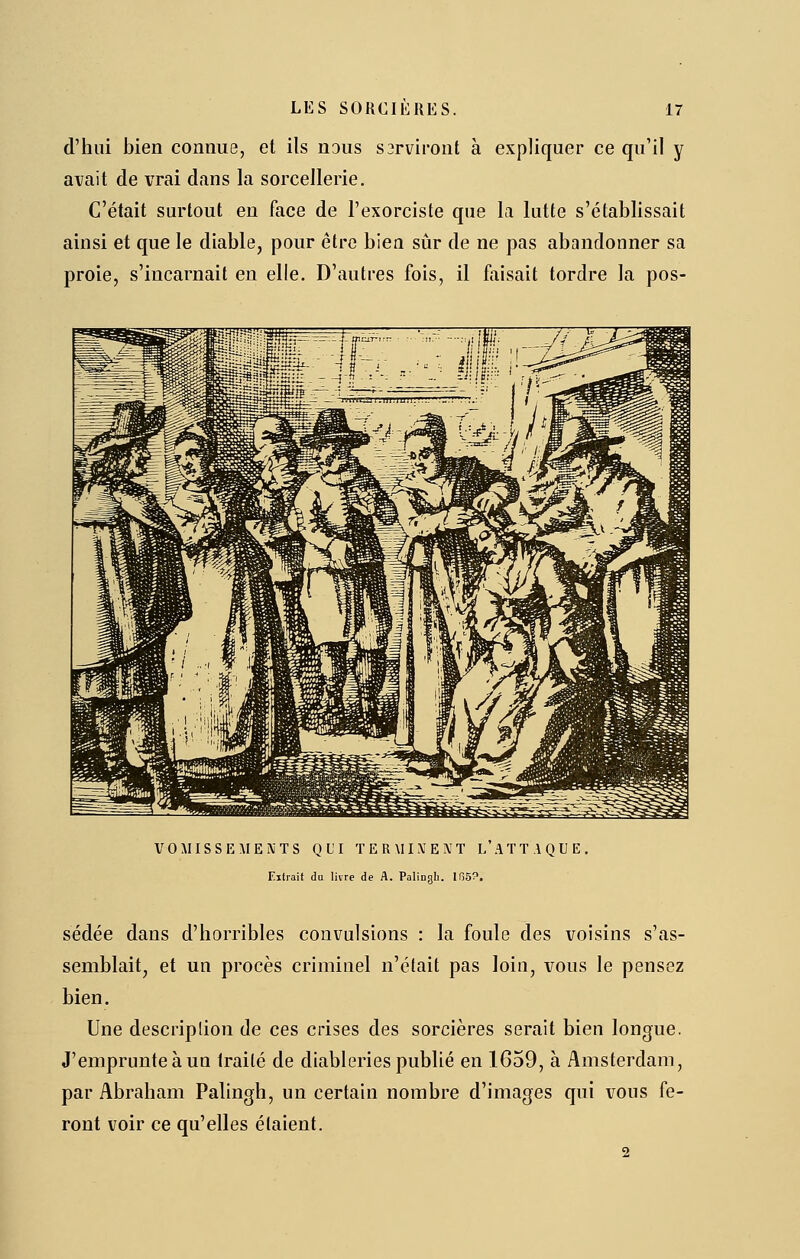 d'hui bien connue, et ils nous s3rviront à expliquer ce qu'il y avait de vrai dans la sorcellerie. C'était surtout en face de l'exorciste que la lutte s'établissait ainsi et que le diable, pour être bien sûr de ne pas abandonner sa proie, s'incarnait en elle. D'autres fois, il faisait tordre la pos- VOMISSEMENTS QUI TERMINENT L A T T A Q U E. Elirait do livre de A. Palinali. Ifj5?. sédée dans d'horribles convulsions : la foule des voisins s'as- semblait, et un procès criminel n'était pas loin, vous le pensez bien. Une descriplion de ces crises des sorcières serait bien longue. J'emprunte à un traité de diableries publié en 1659, à Amsterdam, par Abraham Palingh, un certain nombre d'images qui vous fe- ront voir ce qu'elles étaient. 2