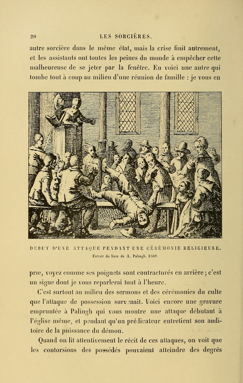 autre sorcière dans le même état, mais la crise finit autrement, et les assistants ont toutes les peines du monde à empêcher cette malheureuse de se jeter par la fenêtre. En voici une autre qui tombe tout à coup au milieu d'une réunion de famille : je vous en D K B U T D' U X E A T T A O U E P E \ D A N T U !V E G E U E M 0 X IE RELIGIEUSE. Extrait du livre de A. Palingh. IfjSP. prie, voyez comme ses poignets sont contractures en arrière ; c'est un signe dont je vous reparlerai tout à l'heure. C'est surtout au milieu des sermons et des cérémonies du culte que l'attaque de possession surv3nait. Voici encore une gravure empruntée à Palingh qui vous montre une attaque débutant à l'église même, et pendant qu'un prédicateur entretient son audi- toire de la puissance du démon. Quand on lit attentivement le récit de ces atlaques, on voit que les contorsions des possédés pouvaient atteindre des degrés