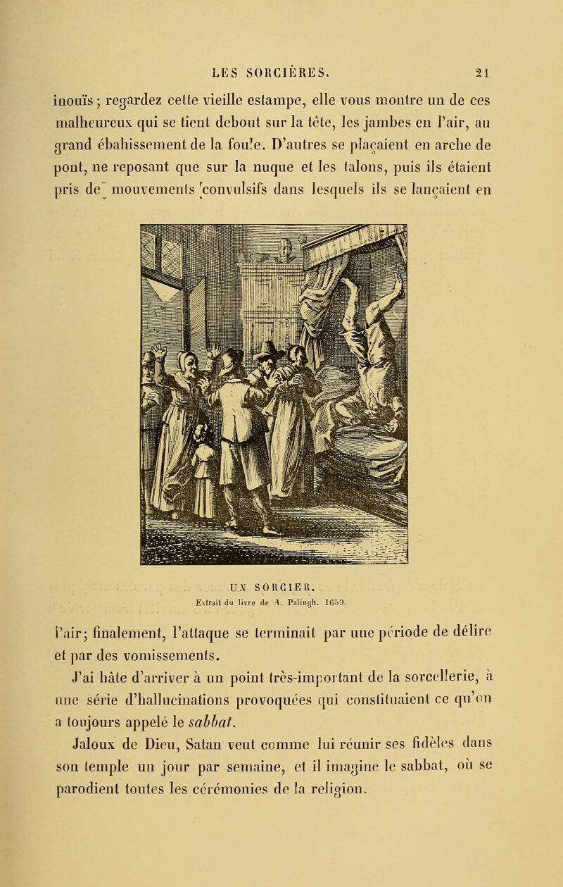 inouïs ; regardez cette vieille estampe, elle vous montre un de ces malhem'eux qui se tient debout sur la tète, les jambes en l'air, au grand ébahissement de la fou!e. D'autres se plaçaient en arche de pont, ne reposant que sur la nuque et les talons, puis ils étaient pris de^ mouvements 'convulsifs dans lesquels ils se lançaient en U.V SOUCIER. E\frait du livre de A. Palingh. 1659. l'air; finalement, l'attaque se terminait par une période de délire et par des vomissements. J'ai hâte d'arriver à un point très-important de la sorcellerie, à une série d'hallucinations provoquées qui constituaient ce qu'on a toujours appelé le sabbat. Jaloux de Dieu, Satan veut comme lui réunir ses fidèles dans son (emple un jour par semaine, et il imagine le sabbat, où se parodient toutes les cérémonies de la religion.