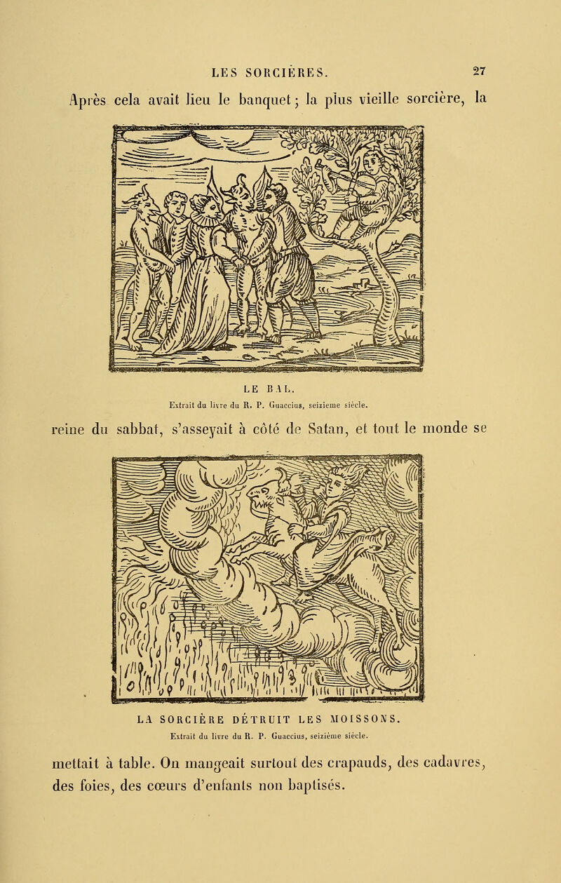 Après cela avait lieu le banquet • la plus vieille sorcière, la LE BAL. Extrait da livre du R. P. Guaccius, seizième siècle. reine du sabbat, s'asseyait à côté de Satan, et tout le monde se L.1 SORCIÈRE DETRUIT LES MOISSONS. Extrait du livre du R. P. Guaccius, seizième siècle. mettait à table. On mangeait surtout des crapauds, des cadéivies, des foies, des cœurs d'enfants non baptisés.