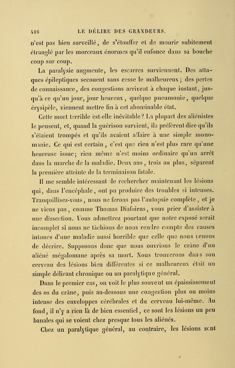 n'est pas bien surveillé, de s'étouffer et de mourir subitement étranglé par les morceaux énormes qu'il enfonce dans sa bouche coup sur coup. La paralysie augmente, les escarres surviennent. Des atta- ques épileptiques secouent sans cesse le malheureux ; des pertes de connaissance, des congestions arrivent à chaque instant, jus- qu'à ce qu'un jour, jour heureux , quelque pneumonie , quelque érysipèle, viennent mettre fin à cet abominable état. Cette mort terrible est-elle inévitable? La plupart des aliénistes le pensent, et, quand la guérison survient, ils préfèrent dire qu'ils s'étaient trompés et qu'ils avaient affaire à une simple mono- manie. Ce qui est certain, c'est que rien n'est plus rare qu'une heureuse issue j rien même n'est moins ordinaire qu'un arrêt dans la marche de la maladie. Deux ans , trois au plus, séparent la première atteinte de la terminaison fatale. il me semble intéressant le rechercher maintenant les lésions qui, dans l'encéphale, ont pu produire des troubles si intenses. Tranquillisez-vous , nous ne ferons pas l'autopsie complète , et je ne viens pas, comme Thomas Diafoirus, vous prier d'assister à une dissection. Vous admettrez pourtant que notre exposé serait incomplet si nous ne tâchions de nous rendre compte des causes intimes d'une maladie aussi horrible que celle que nous venons de décrire. Supposons donc que nous ouvrions le crcàne d'un aliéné mégalomane après sa mort. Nous trouverons dans son cerveau des lésions bien différentes si ce malheureux était un simple délirant chronique ou un paralytique général. Dans le premier cas, on voit le plus souvent un épaississement des os du crâne, puis au-dessous une congestion plus ou moins intense des enveloppes cérébrales et du cerveau lui-même. Au fond, il n'y a rien là de bien essentiel, ce sont les lésions un peu banales qui se voient chez presque tous les aliénés. Chez un paralytique général, au contraire, les lésions sent