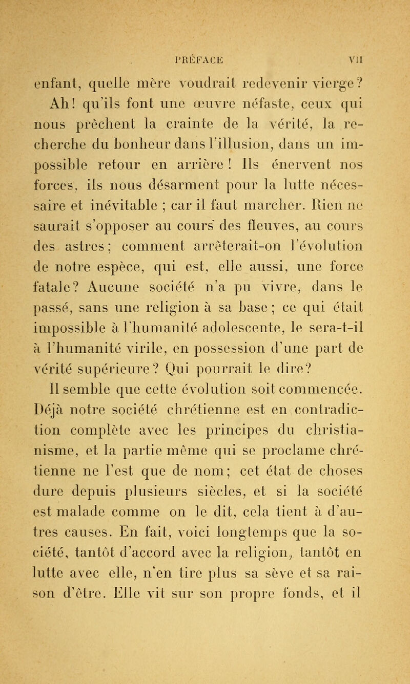 enfant, quelle mère voudrait redevenir vierge ? Ah! qu'ils font une œuvre néfaste, ceux qui nous prêchent la crainte de la vérité, la re- cherche du bonheur dans l'illusion, dans un im- possible retour en arrière ! Ils énervent nos forces, ils nous désarment pour la lutte néces- saire et inévitable ; car il faut marcher. Rien ne saurait s'opposer au cours des fleuves, au cours des astres ; comment arrêterait-on l'évolution de notre espèce, qui est, elle aussi, une force fatale? Aucune société n'a pu vivre, dans le passé, sans une religion à sa base ; ce qui était impossible à l'humanité adolescente, le sera-t-il à l'humanité virile, en possession d'une part de vérité supérieure? Qui pourrait le dire? Il semble que cette évolution soit commencée. Déjà notre société chrétienne est en contradic- tion complète avec les principes du christia- nisme, et la partie même qui se proclame chré- tienne ne l'est que de nom; cet état de choses dure depuis plusieurs siècles, et si la société est malade comme on le dit, cela tient à d'au- tres causes. En fait, voici longtemps que la so- ciété, tantôt d'accord avec la religion, tantôt en lutte avec elle, n'en tire plus sa sève et sa rai- son d'être. Elle vit sur son propre fonds, et il