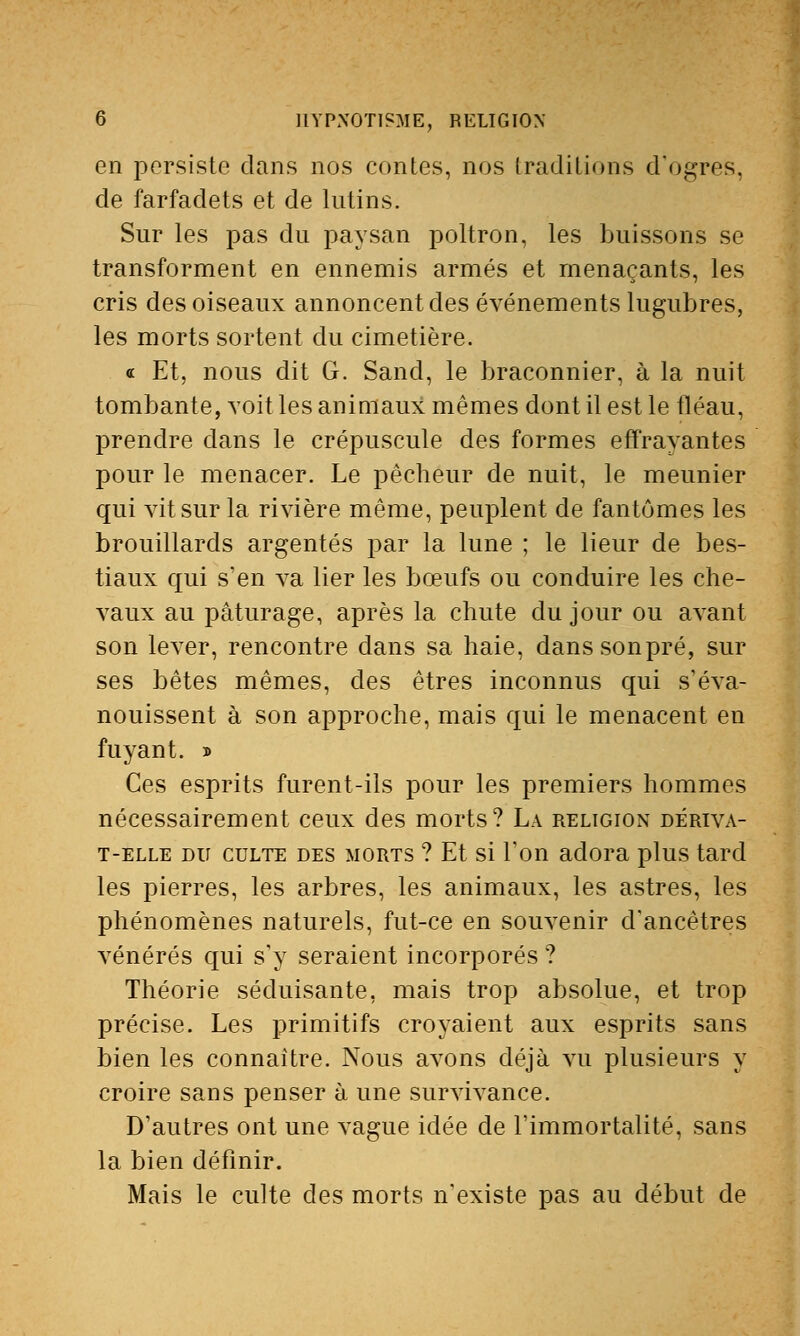 en persiste dans nos contes, nos traditions d'ogres, de farfadets et de lutins. Sur les pas du paysan poltron, les buissons se transforment en ennemis armés et menaçants, les cris des oiseaux annoncent des événements lugubres, les morts sortent du cimetière. « Et, nous dit G. Sand, le braconnier, à la nuit tombante, voit les animaux mêmes dont il est le fléau, prendre dans le crépuscule des formes effrayantes pour le menacer. Le pêcheur de nuit, le meunier qui vit sur la rivière même, peuplent de fantômes les brouillards argentés par la lune ; le lieur de bes- tiaux qui s'en va lier les bœufs ou conduire les che- vaux au pâturage, après la chute du jour ou avant son lever, rencontre dans sa haie, danssonpré, sur ses bêtes mêmes, des êtres inconnus qui s'éva- nouissent à son approche, mais qui le menacent en fuyant. » Ces esprits furent-ils pour les premiers hommes nécessairement ceux des morts? La religion dériva- t-elle du culte des morts ? Et si l'on adora plus tard les pierres, les arbres, les animaux, les astres, les phénomènes naturels, fut-ce en souvenir d'ancêtres vénérés qui s'y seraient incorporés ? Théorie séduisante, mais trop absolue, et trop précise. Les primitifs croyaient aux esprits sans bien les connaître. Nous avons déjà vu plusieurs y croire sans penser à une survivance. D'autres ont une vague idée de l'immortalité, sans la bien définir. Mais le culte des morts n'existe pas au début de