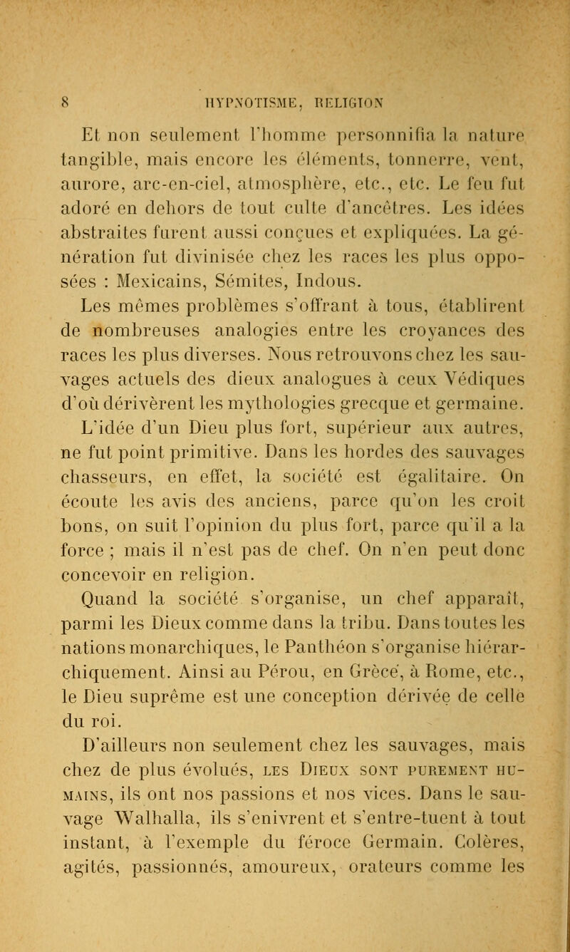 Et non seulement l'homme personnifia la nature tangible, mais encore les éléments, tonnerre, vent, aurore, arc-en-ciel, atmosphère, etc., etc. Le feu fut adoré en dehors de tout culte d'ancêtres. Les idées abstraites furent aussi conçues et expliquées. La gé- nération fut divinisée chez les races les plus oppo- sées : Mexicains, Sémites, Indous. Les mêmes problèmes s'offrant à tous, établirent de nombreuses analogies entre les croyances des races les plus diverses. Nous retrouvons chez les sau- vages actuels des dieux analogues à ceux Védiques d'où dérivèrent les mythologies grecque et germaine. L'idée d'un Dieu plus fort, supérieur aux autres, ne fut point primitive. Dans les hordes des sauvages chasseurs, en effet, la société est égalitaire. On écoute les avis des anciens, parce qu'on les croit bons, on suit l'opinion du plus fort, parce qu'il a la force ; mais il n'est pas de chef. On n'en peut donc concevoir en religion. Quand la société s'organise, un chef apparaît, parmi les Dieux comme dans la tribu. Dans toutes les nations monarchiques, le Panthéon s'organise hiérar- chiquement. Ainsi au Pérou, en Grèce, à Rome, etc., le Dieu suprême est une conception dérivée de celle du roi. D'ailleurs non seulement chez les sauvages, mais chez de plus évolués, les Dieux sont purement hu- mains, ils ont nos passions et nos vices. Dans le sau- vage Walhalla, ils s'enivrent et s'entre-tuent à tout instant, à l'exemple du féroce Germain. Colères, agités, passionnés, amoureux, orateurs comme les