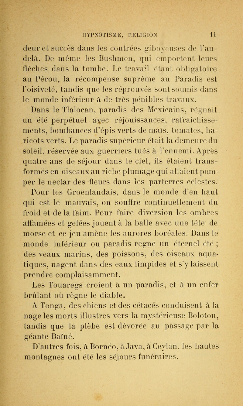 deuret succès dans les contrées giboyeuses de l'au- delà. De même les Bushmen, qui emportent leurs flèches dans la tombe. Le travail étant obligatoire au Pérou, la récompense suprême au Paradis est l'oisiveté, tandis que les réprouvés sont soumis dans le monde inférieur à de très pénibles travaux. Dans le Tlalocan, paradis des Mexicains, régnait un été perpétuel ayee réjouissances, rafraîchisse- ments, bombances d'épis verts de maïs, tomates, ha- ricots verts. Le paradis supérieur était la demeure du soleil, réservée aux guerriers tués à l'ennemi. Après quatre ans de séjour dans le ciel, ils étaient trans- formés en oiseaux au riche plumage qui allaient pom- per le nectar des fleurs dans les parterres célestes. Pour les Groënlandais, dans le monde d'en haut qui est le mauvais, on souffre continuellement du froid et delà faim. Pour faire diversion les ombres affamées et gelées jouent à la balle avec une tête de morse et ce jeu amène les aurores boréales. Dans le monde inférieur ou paradis règne un éternel été ; des veaux marins, des poissons, des oiseaux aqua- tiques, nagent dans des eaux limpides et s'y laissent prendre complaisamment. Les Touaregs croient à un paradis, et à un enfer brûlant où règne le diable. A Tonga, des chiens et des cétacés conduisent à la nage les morts illustres vers la mystérieuse Bolotou, tandis que la plèbe est dévorée au passage par la géante Baïné. D'autres fois, à Bornéo, à Java, à Ceylan, les hautes montagnes ont été les séjours funéraires.