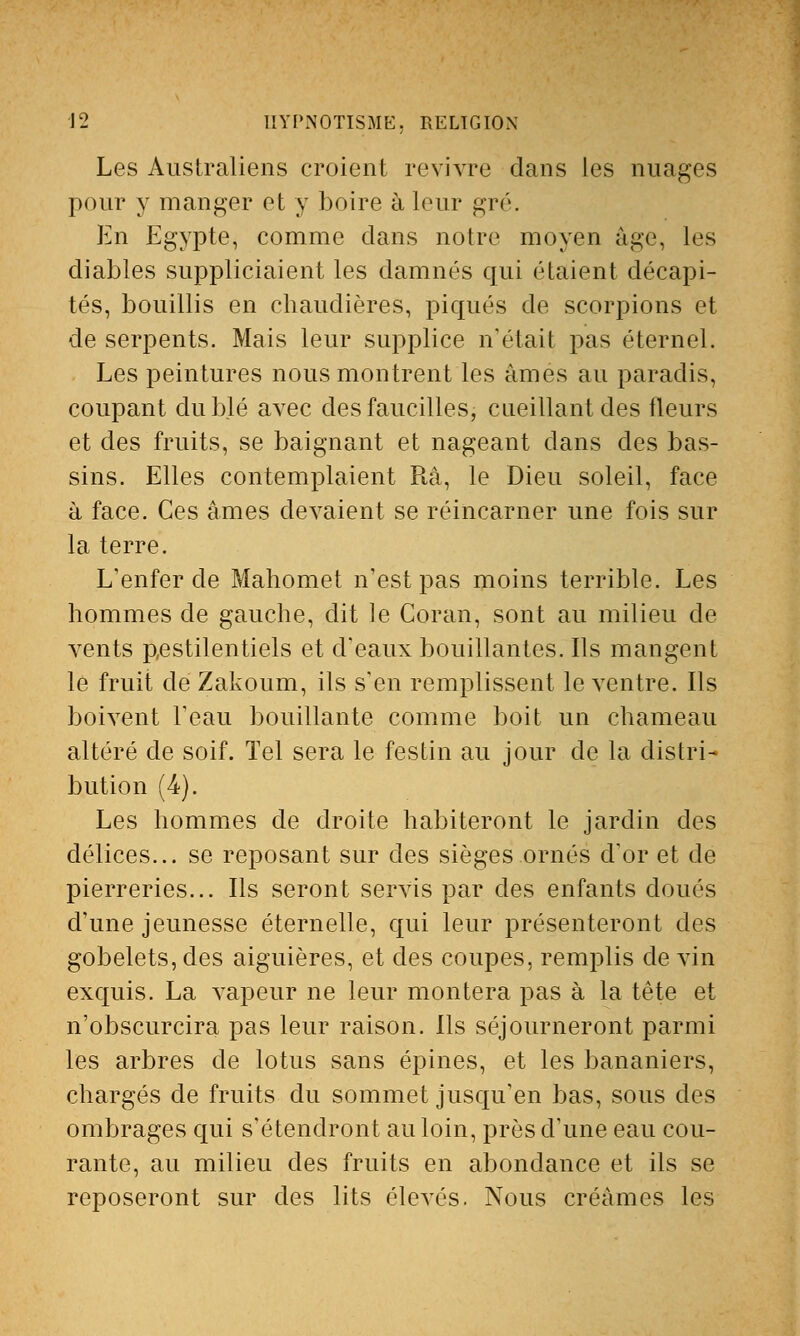 Les Australiens croient revivre dans les nuages pour y manger et y boire à leur gré. En Egypte, comme clans notre moyen âge, les diables suppliciaient les damnés qui étaient décapi- tés, bouillis en chaudières, piqués de scorpions et de serpents. Mais leur supplice n'était pas éternel. Les peintures nous montrent les âmes au paradis, coupant du blé avec des faucilles, cueillant des fleurs et des fruits, se baignant et nageant dans des bas- sins. Elles contemplaient Râ, le Dieu soleil, face à face. Ces âmes devaient se réincarner une fois sur la terre. L'enfer de Mahomet n'est pas moins terrible. Les hommes de gauche, dit le Coran, sont au milieu de vents pestilentiels et d'eaux bouillantes. Ils mangent le fruit de Zakoum, ils s'en remplissent le ventre. Ils boivent l'eau bouillante comme boit un chameau altéré de soif. Tel sera le festin au jour de la distri- bution (4). Les hommes de droite habiteront le jardin des délices... se reposant sur des sièges ornés d'or et de pierreries... Ils seront servis par des enfants doués d'une jeunesse éternelle, qui leur présenteront des gobelets, des aiguières, et des coupes, remplis de vin exquis. La vapeur ne leur montera pas à la tête et n'obscurcira pas leur raison. Ils séjourneront parmi les arbres de lotus sans épines, et les bananiers, chargés de fruits du sommet jusqu'en bas, sous des ombrages qui s'étendront au loin, près d'une eau cou- rante, au milieu des fruits en abondance et ils se reposeront sur des lits élevés. Nous créâmes les