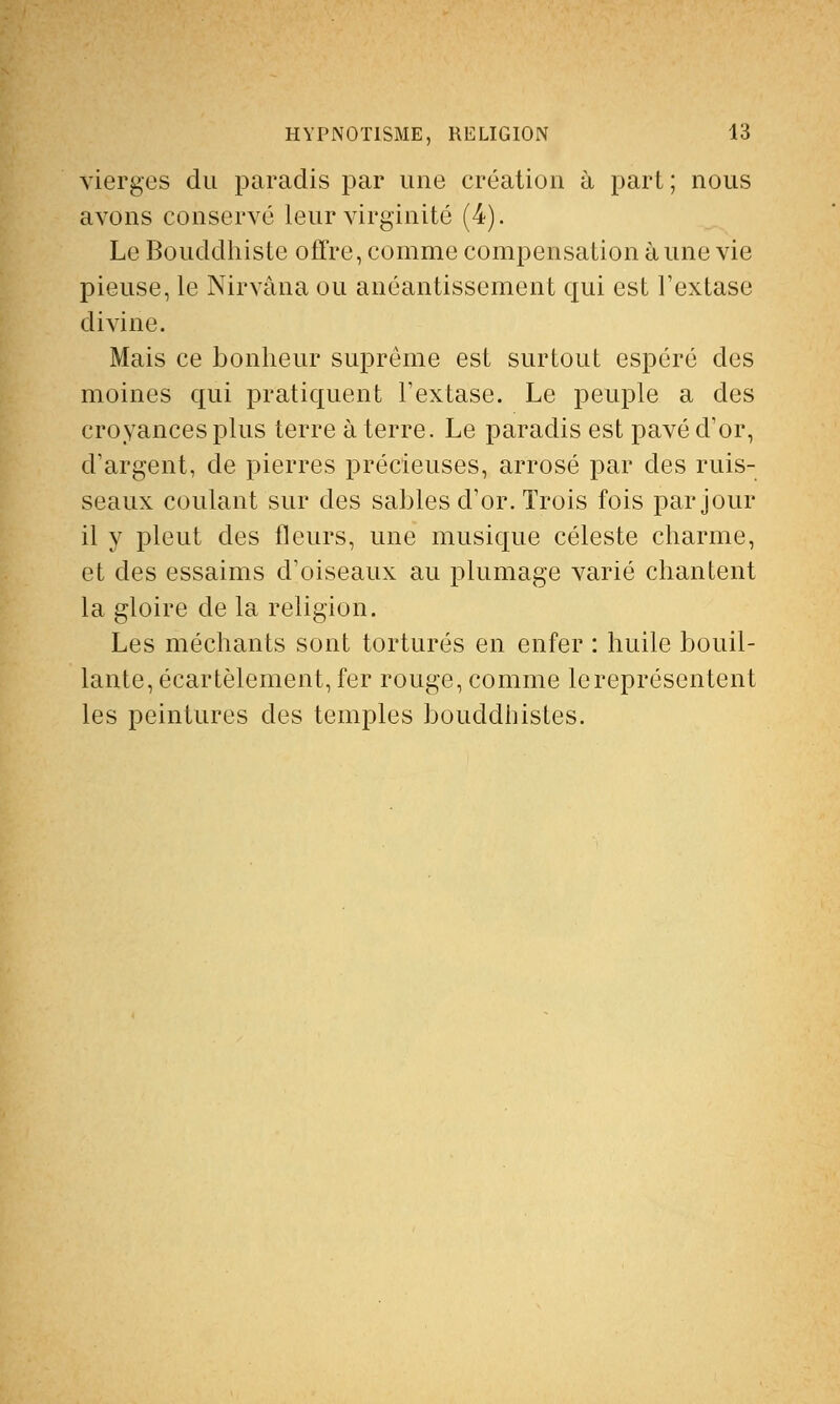 vierges du paradis par une création à part ; nous avons conservé leur virginité (4). Le Bouddhiste offre, comme compensation à une vie pieuse, le Nirvana ou anéantissement qui est l'extase divine. Mais ce bonheur suprême est surtout espéré des moines qui pratiquent l'extase. Le peuple a des croyances plus terre à terre. Le paradis est pavé d'or, d'argent, de pierres précieuses, arrosé par des ruis- seaux coulant sur des sables d'or. Trois fois par jour il y pleut des fleurs, une musique céleste charme, et des essaims d'oiseaux au plumage varié chantent la gloire de la religion. Les méchants sont torturés en enfer : huile bouil- lante, écartèlement, fer rouge, comme le représentent les peintures des temples bouddhistes.