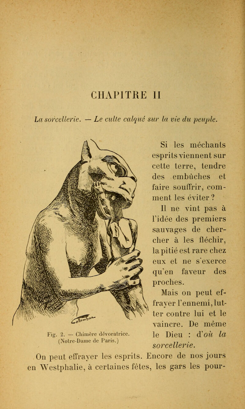 CHAPITRE II La sorcellerie. — Le culte calqué sur la vie du peuple. Si les méchants esprits viennent sur cette terre, tendre des embûches et faire souffrir, com- ment les éviter ? Il ne vint pas à Tidée des premiers sauvages de cher- cher à les fléchir, la pitié est rare chez eux et ne s'exerce qu'en faveur des proches. Mais on peut ef- frayer l'ennemi, lut- ter contre lui et le vaincre. De même le Dieu : d'où la sorcellerie. On peut effrayer les esprits. Encore de nos jours en Westphalie, à certaines fêtes, les gars les pour- Fig. 2. — Chimère dévoratrice. (Xolrc-Dame de Paris.)