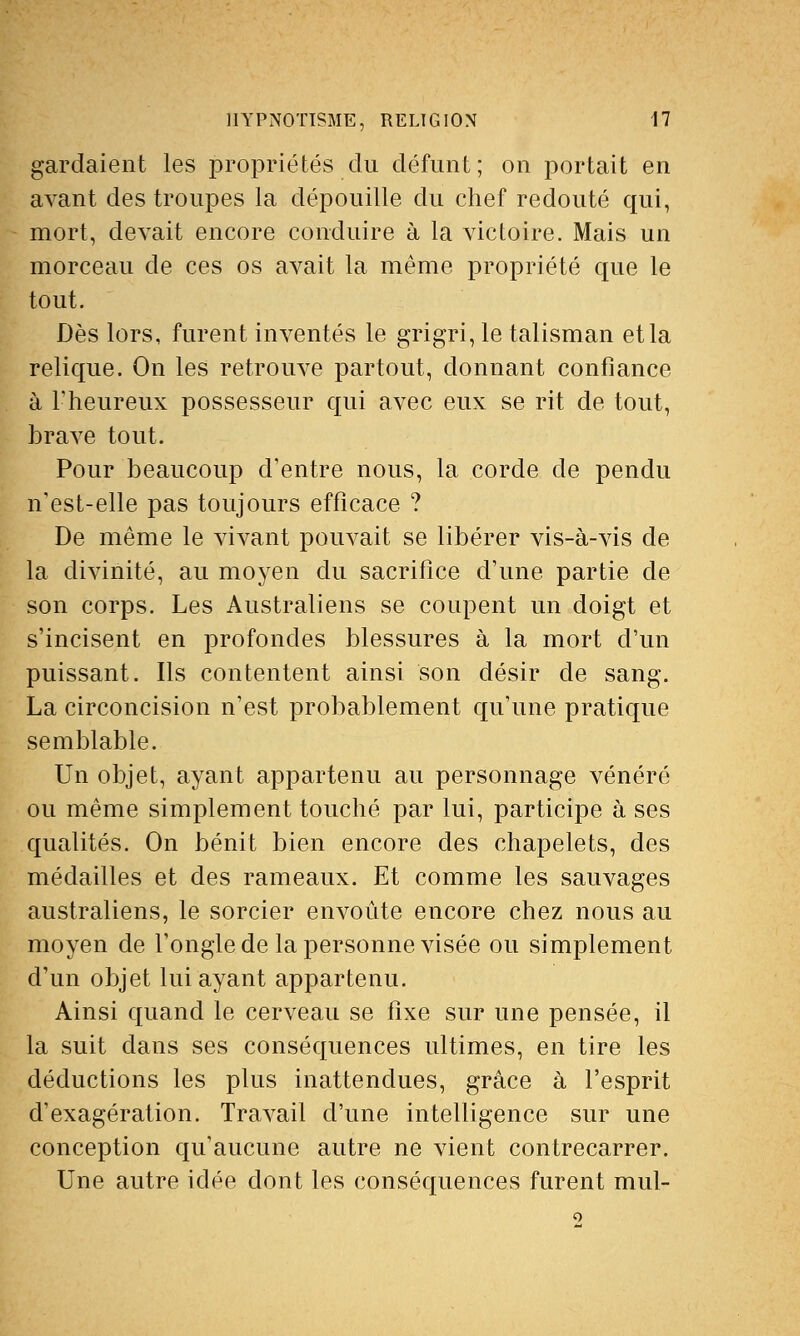 gardaient les propriétés du défunt; on portait en avant des troupes la dépouille du chef redouté qui, mort, devait encore conduire à la victoire. Mais un morceau de ces os avait la même propriété que le tout. Dès lors, furent inventés le grigri, le talisman et la relique. On les retrouve partout, donnant confiance à l'heureux possesseur qui avec eux se rit de tout, brave tout. Pour beaucoup d'entre nous, la corde de pendu n'est-elle pas toujours efficace ? De même le vivant pouvait se libérer vis-à-vis de la divinité, au moyen du sacrifice d'une partie de son corps. Les Australiens se coupent un doigt et s'incisent en profondes blessures à la mort d'un puissant. Ils contentent ainsi son désir de sang. La circoncision n'est probablement qu'une pratique semblable. Un objet, ayant appartenu au personnage vénéré ou même simplement touché par lui, participe à ses qualités. On bénit bien encore des chapelets, des médailles et des rameaux. Et comme les sauvages australiens, le sorcier envoûte encore chez nous au moyen de l'ongle de la personne visée ou simplement d'un objet lui ayant appartenu. Ainsi quand le cerveau se fixe sur une pensée, il la suit dans ses conséquences ultimes, en tire les déductions les plus inattendues, grâce à l'esprit d'exagération. Travail d'une intelligence sur une conception qu'aucune autre ne vient contrecarrer. Une autre idée dont les conséquences furent mul-